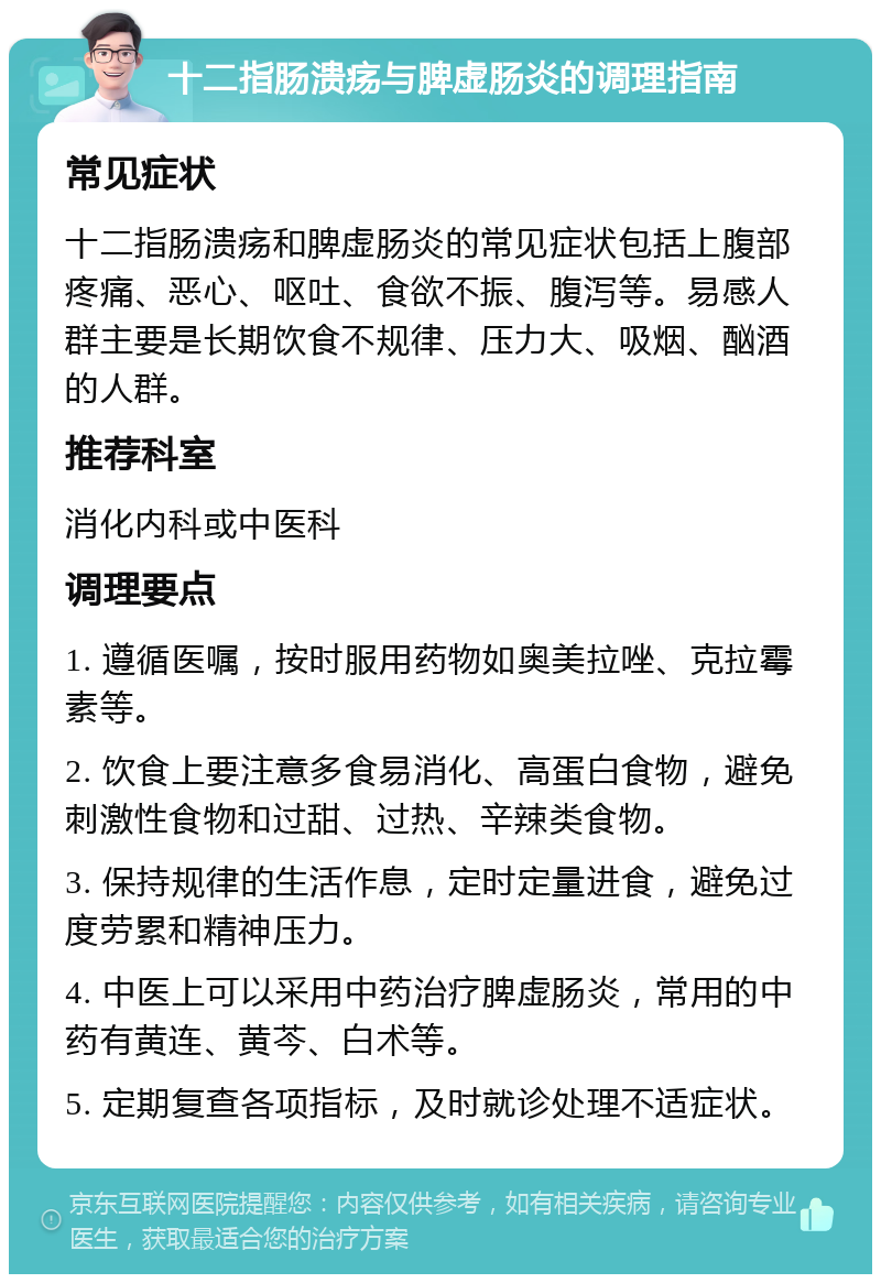 十二指肠溃疡与脾虚肠炎的调理指南 常见症状 十二指肠溃疡和脾虚肠炎的常见症状包括上腹部疼痛、恶心、呕吐、食欲不振、腹泻等。易感人群主要是长期饮食不规律、压力大、吸烟、酗酒的人群。 推荐科室 消化内科或中医科 调理要点 1. 遵循医嘱，按时服用药物如奥美拉唑、克拉霉素等。 2. 饮食上要注意多食易消化、高蛋白食物，避免刺激性食物和过甜、过热、辛辣类食物。 3. 保持规律的生活作息，定时定量进食，避免过度劳累和精神压力。 4. 中医上可以采用中药治疗脾虚肠炎，常用的中药有黄连、黄芩、白术等。 5. 定期复查各项指标，及时就诊处理不适症状。