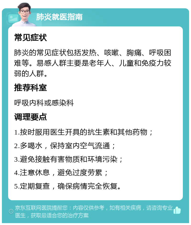 肺炎就医指南 常见症状 肺炎的常见症状包括发热、咳嗽、胸痛、呼吸困难等。易感人群主要是老年人、儿童和免疫力较弱的人群。 推荐科室 呼吸内科或感染科 调理要点 1.按时服用医生开具的抗生素和其他药物； 2.多喝水，保持室内空气流通； 3.避免接触有害物质和环境污染； 4.注意休息，避免过度劳累； 5.定期复查，确保病情完全恢复。