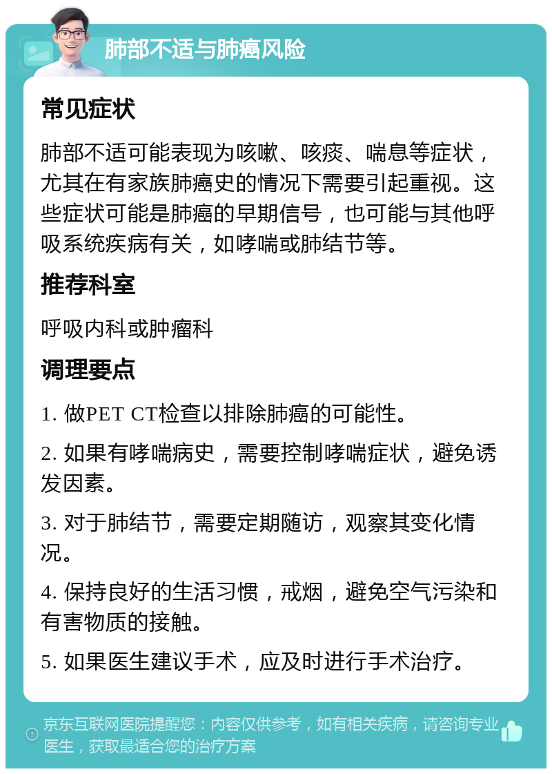 肺部不适与肺癌风险 常见症状 肺部不适可能表现为咳嗽、咳痰、喘息等症状，尤其在有家族肺癌史的情况下需要引起重视。这些症状可能是肺癌的早期信号，也可能与其他呼吸系统疾病有关，如哮喘或肺结节等。 推荐科室 呼吸内科或肿瘤科 调理要点 1. 做PET CT检查以排除肺癌的可能性。 2. 如果有哮喘病史，需要控制哮喘症状，避免诱发因素。 3. 对于肺结节，需要定期随访，观察其变化情况。 4. 保持良好的生活习惯，戒烟，避免空气污染和有害物质的接触。 5. 如果医生建议手术，应及时进行手术治疗。