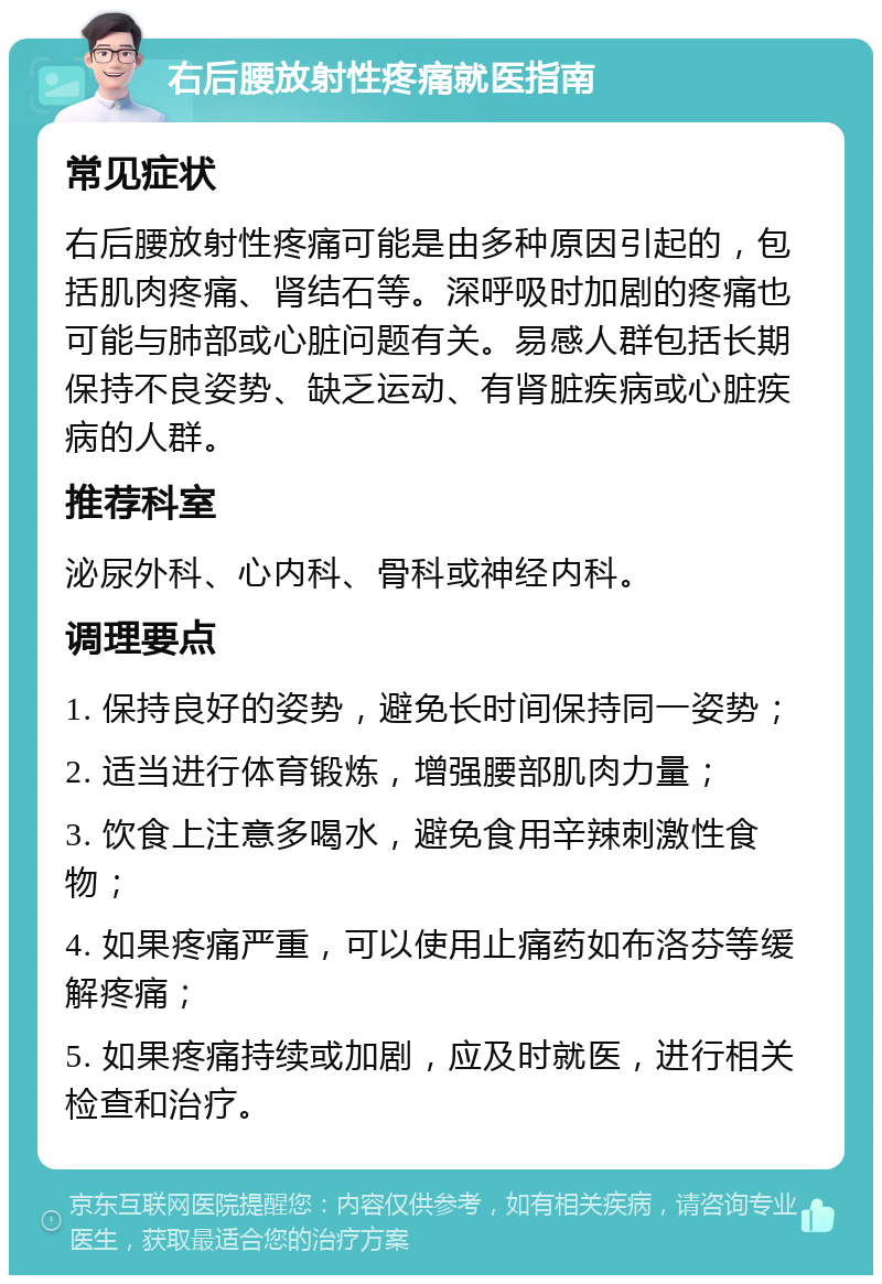 右后腰放射性疼痛就医指南 常见症状 右后腰放射性疼痛可能是由多种原因引起的，包括肌肉疼痛、肾结石等。深呼吸时加剧的疼痛也可能与肺部或心脏问题有关。易感人群包括长期保持不良姿势、缺乏运动、有肾脏疾病或心脏疾病的人群。 推荐科室 泌尿外科、心内科、骨科或神经内科。 调理要点 1. 保持良好的姿势，避免长时间保持同一姿势； 2. 适当进行体育锻炼，增强腰部肌肉力量； 3. 饮食上注意多喝水，避免食用辛辣刺激性食物； 4. 如果疼痛严重，可以使用止痛药如布洛芬等缓解疼痛； 5. 如果疼痛持续或加剧，应及时就医，进行相关检查和治疗。