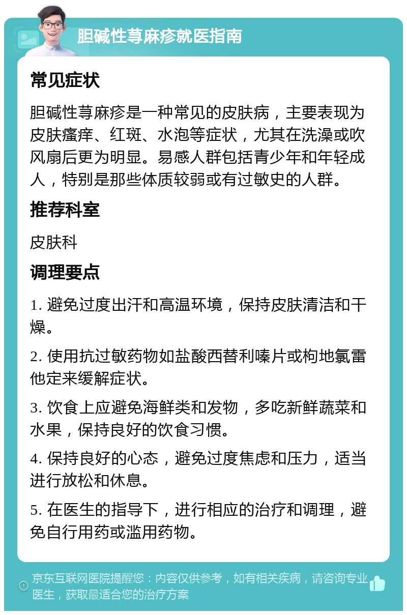 胆碱性荨麻疹就医指南 常见症状 胆碱性荨麻疹是一种常见的皮肤病，主要表现为皮肤瘙痒、红斑、水泡等症状，尤其在洗澡或吹风扇后更为明显。易感人群包括青少年和年轻成人，特别是那些体质较弱或有过敏史的人群。 推荐科室 皮肤科 调理要点 1. 避免过度出汗和高温环境，保持皮肤清洁和干燥。 2. 使用抗过敏药物如盐酸西替利嗪片或枸地氯雷他定来缓解症状。 3. 饮食上应避免海鲜类和发物，多吃新鲜蔬菜和水果，保持良好的饮食习惯。 4. 保持良好的心态，避免过度焦虑和压力，适当进行放松和休息。 5. 在医生的指导下，进行相应的治疗和调理，避免自行用药或滥用药物。