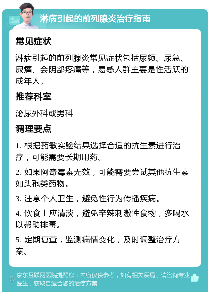 淋病引起的前列腺炎治疗指南 常见症状 淋病引起的前列腺炎常见症状包括尿频、尿急、尿痛、会阴部疼痛等，易感人群主要是性活跃的成年人。 推荐科室 泌尿外科或男科 调理要点 1. 根据药敏实验结果选择合适的抗生素进行治疗，可能需要长期用药。 2. 如果阿奇霉素无效，可能需要尝试其他抗生素如头孢类药物。 3. 注意个人卫生，避免性行为传播疾病。 4. 饮食上应清淡，避免辛辣刺激性食物，多喝水以帮助排毒。 5. 定期复查，监测病情变化，及时调整治疗方案。