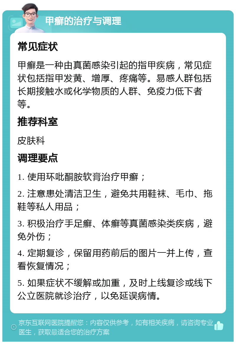 甲癣的治疗与调理 常见症状 甲癣是一种由真菌感染引起的指甲疾病，常见症状包括指甲发黄、增厚、疼痛等。易感人群包括长期接触水或化学物质的人群、免疫力低下者等。 推荐科室 皮肤科 调理要点 1. 使用环吡酮胺软膏治疗甲癣； 2. 注意患处清洁卫生，避免共用鞋袜、毛巾、拖鞋等私人用品； 3. 积极治疗手足癣、体癣等真菌感染类疾病，避免外伤； 4. 定期复诊，保留用药前后的图片一并上传，查看恢复情况； 5. 如果症状不缓解或加重，及时上线复诊或线下公立医院就诊治疗，以免延误病情。