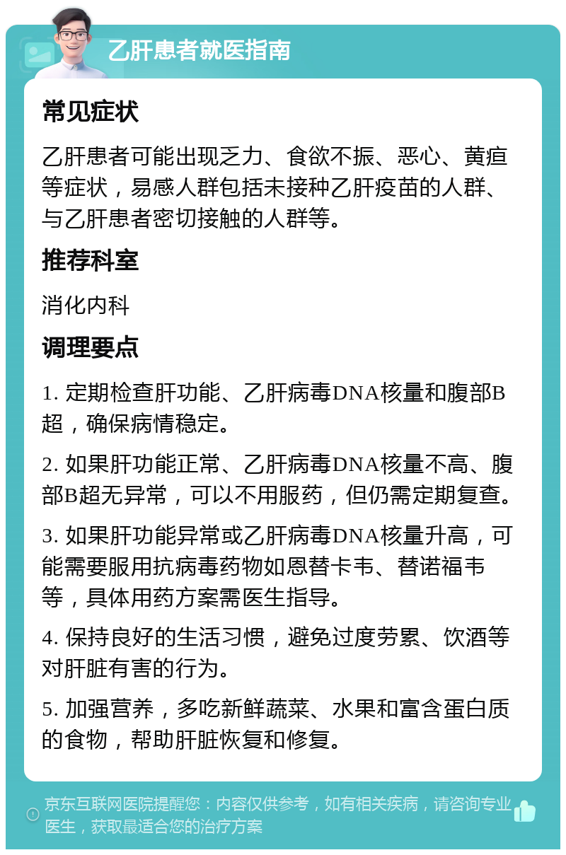 乙肝患者就医指南 常见症状 乙肝患者可能出现乏力、食欲不振、恶心、黄疸等症状，易感人群包括未接种乙肝疫苗的人群、与乙肝患者密切接触的人群等。 推荐科室 消化内科 调理要点 1. 定期检查肝功能、乙肝病毒DNA核量和腹部B超，确保病情稳定。 2. 如果肝功能正常、乙肝病毒DNA核量不高、腹部B超无异常，可以不用服药，但仍需定期复查。 3. 如果肝功能异常或乙肝病毒DNA核量升高，可能需要服用抗病毒药物如恩替卡韦、替诺福韦等，具体用药方案需医生指导。 4. 保持良好的生活习惯，避免过度劳累、饮酒等对肝脏有害的行为。 5. 加强营养，多吃新鲜蔬菜、水果和富含蛋白质的食物，帮助肝脏恢复和修复。