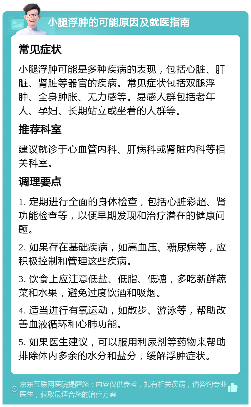 小腿浮肿的可能原因及就医指南 常见症状 小腿浮肿可能是多种疾病的表现，包括心脏、肝脏、肾脏等器官的疾病。常见症状包括双腿浮肿、全身肿胀、无力感等。易感人群包括老年人、孕妇、长期站立或坐着的人群等。 推荐科室 建议就诊于心血管内科、肝病科或肾脏内科等相关科室。 调理要点 1. 定期进行全面的身体检查，包括心脏彩超、肾功能检查等，以便早期发现和治疗潜在的健康问题。 2. 如果存在基础疾病，如高血压、糖尿病等，应积极控制和管理这些疾病。 3. 饮食上应注意低盐、低脂、低糖，多吃新鲜蔬菜和水果，避免过度饮酒和吸烟。 4. 适当进行有氧运动，如散步、游泳等，帮助改善血液循环和心肺功能。 5. 如果医生建议，可以服用利尿剂等药物来帮助排除体内多余的水分和盐分，缓解浮肿症状。