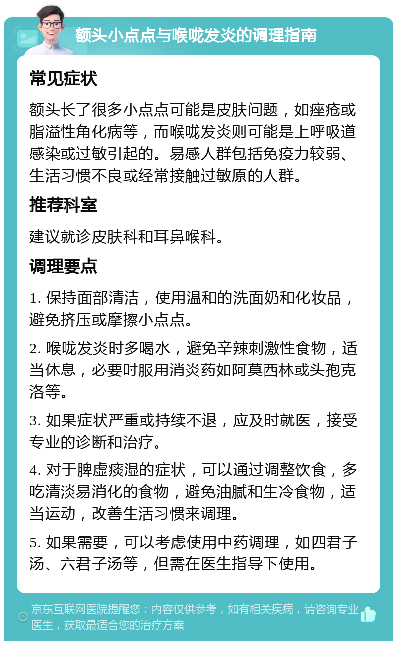 额头小点点与喉咙发炎的调理指南 常见症状 额头长了很多小点点可能是皮肤问题，如痤疮或脂溢性角化病等，而喉咙发炎则可能是上呼吸道感染或过敏引起的。易感人群包括免疫力较弱、生活习惯不良或经常接触过敏原的人群。 推荐科室 建议就诊皮肤科和耳鼻喉科。 调理要点 1. 保持面部清洁，使用温和的洗面奶和化妆品，避免挤压或摩擦小点点。 2. 喉咙发炎时多喝水，避免辛辣刺激性食物，适当休息，必要时服用消炎药如阿莫西林或头孢克洛等。 3. 如果症状严重或持续不退，应及时就医，接受专业的诊断和治疗。 4. 对于脾虚痰湿的症状，可以通过调整饮食，多吃清淡易消化的食物，避免油腻和生冷食物，适当运动，改善生活习惯来调理。 5. 如果需要，可以考虑使用中药调理，如四君子汤、六君子汤等，但需在医生指导下使用。