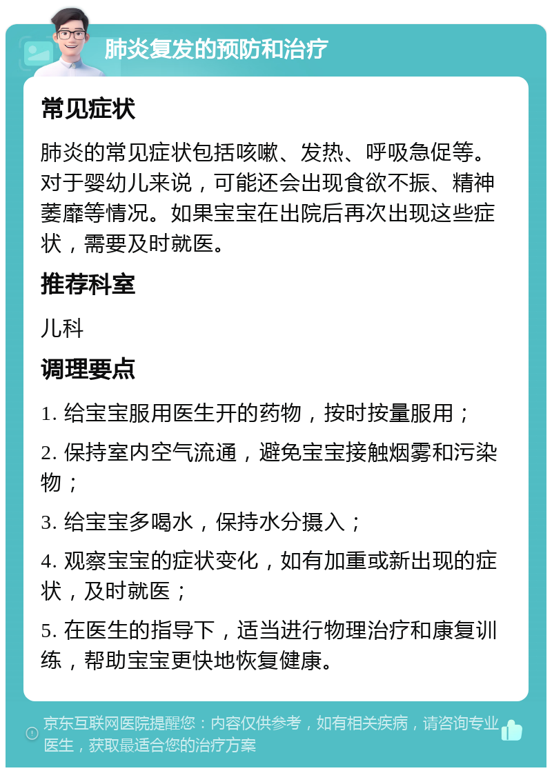 肺炎复发的预防和治疗 常见症状 肺炎的常见症状包括咳嗽、发热、呼吸急促等。对于婴幼儿来说，可能还会出现食欲不振、精神萎靡等情况。如果宝宝在出院后再次出现这些症状，需要及时就医。 推荐科室 儿科 调理要点 1. 给宝宝服用医生开的药物，按时按量服用； 2. 保持室内空气流通，避免宝宝接触烟雾和污染物； 3. 给宝宝多喝水，保持水分摄入； 4. 观察宝宝的症状变化，如有加重或新出现的症状，及时就医； 5. 在医生的指导下，适当进行物理治疗和康复训练，帮助宝宝更快地恢复健康。