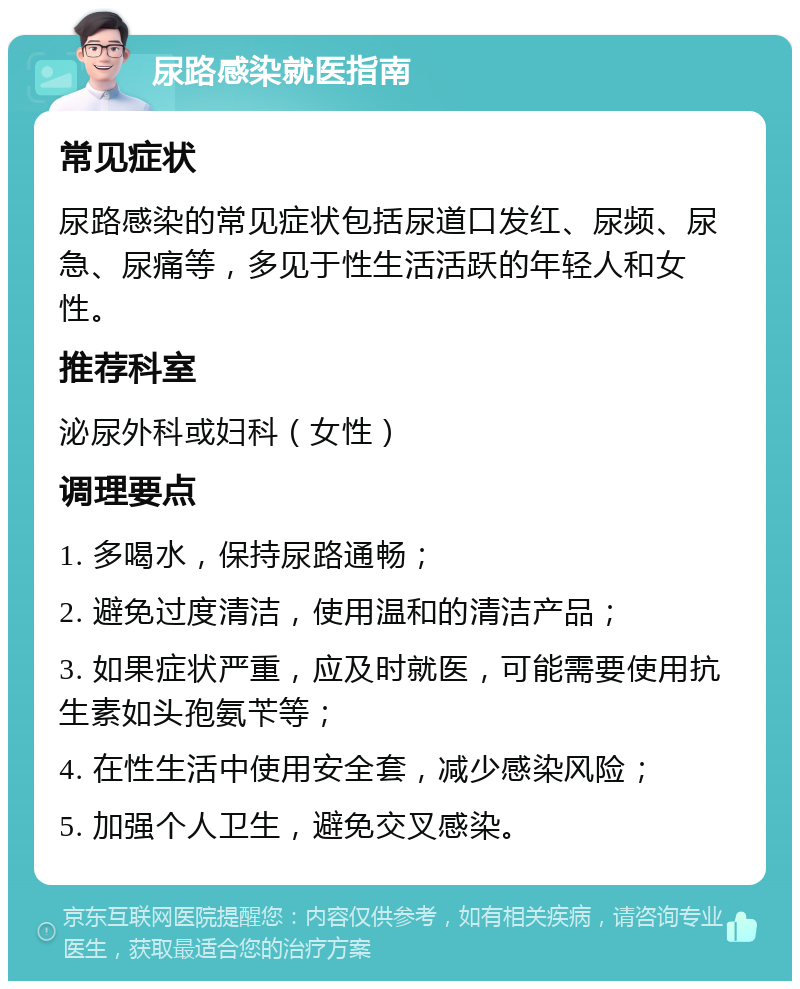 尿路感染就医指南 常见症状 尿路感染的常见症状包括尿道口发红、尿频、尿急、尿痛等，多见于性生活活跃的年轻人和女性。 推荐科室 泌尿外科或妇科（女性） 调理要点 1. 多喝水，保持尿路通畅； 2. 避免过度清洁，使用温和的清洁产品； 3. 如果症状严重，应及时就医，可能需要使用抗生素如头孢氨苄等； 4. 在性生活中使用安全套，减少感染风险； 5. 加强个人卫生，避免交叉感染。