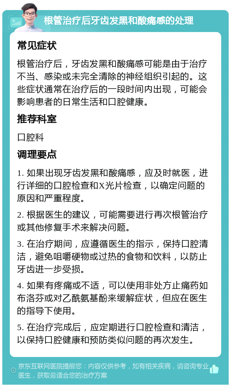 根管治疗后牙齿发黑和酸痛感的处理 常见症状 根管治疗后，牙齿发黑和酸痛感可能是由于治疗不当、感染或未完全清除的神经组织引起的。这些症状通常在治疗后的一段时间内出现，可能会影响患者的日常生活和口腔健康。 推荐科室 口腔科 调理要点 1. 如果出现牙齿发黑和酸痛感，应及时就医，进行详细的口腔检查和X光片检查，以确定问题的原因和严重程度。 2. 根据医生的建议，可能需要进行再次根管治疗或其他修复手术来解决问题。 3. 在治疗期间，应遵循医生的指示，保持口腔清洁，避免咀嚼硬物或过热的食物和饮料，以防止牙齿进一步受损。 4. 如果有疼痛或不适，可以使用非处方止痛药如布洛芬或对乙酰氨基酚来缓解症状，但应在医生的指导下使用。 5. 在治疗完成后，应定期进行口腔检查和清洁，以保持口腔健康和预防类似问题的再次发生。