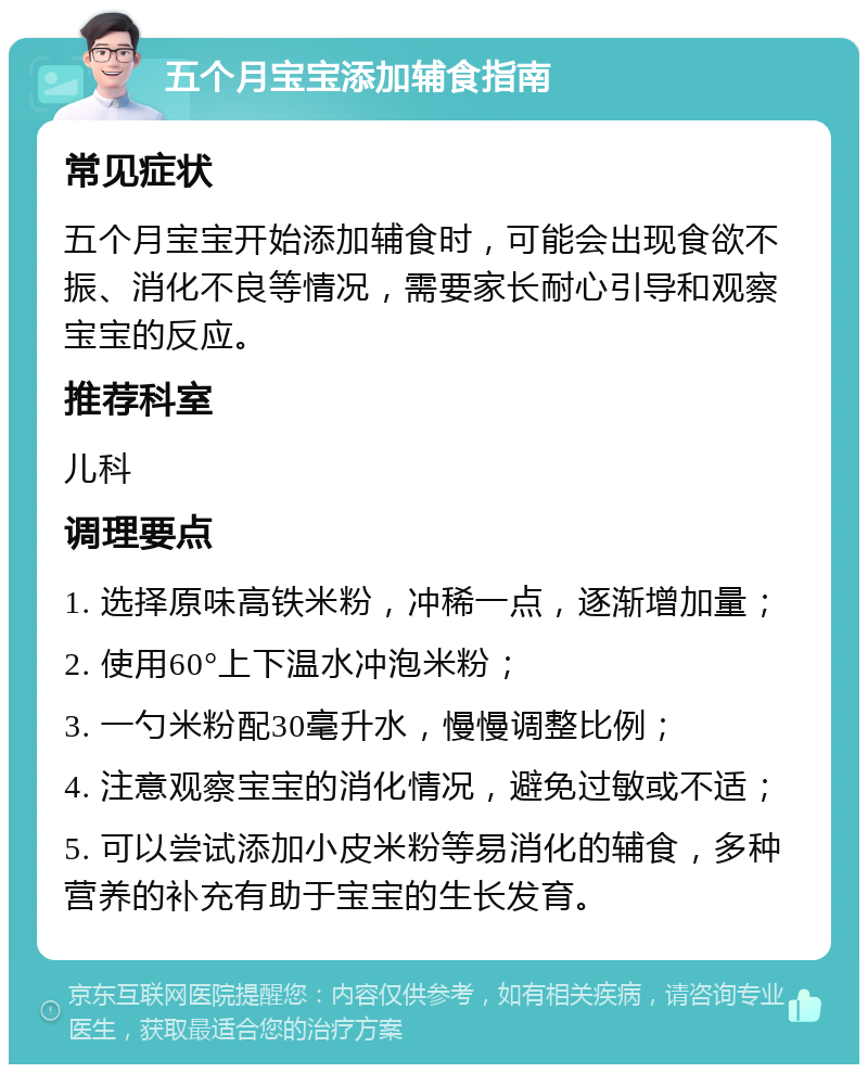 五个月宝宝添加辅食指南 常见症状 五个月宝宝开始添加辅食时，可能会出现食欲不振、消化不良等情况，需要家长耐心引导和观察宝宝的反应。 推荐科室 儿科 调理要点 1. 选择原味高铁米粉，冲稀一点，逐渐增加量； 2. 使用60°上下温水冲泡米粉； 3. 一勺米粉配30毫升水，慢慢调整比例； 4. 注意观察宝宝的消化情况，避免过敏或不适； 5. 可以尝试添加小皮米粉等易消化的辅食，多种营养的补充有助于宝宝的生长发育。