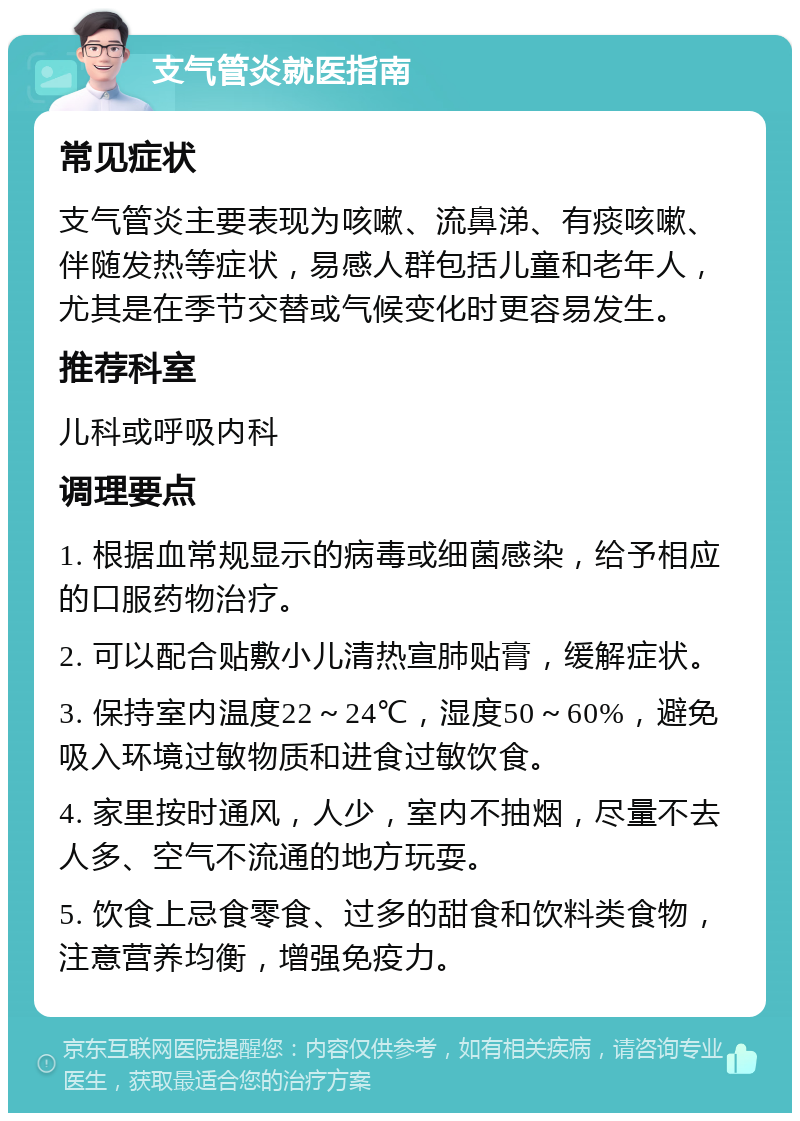 支气管炎就医指南 常见症状 支气管炎主要表现为咳嗽、流鼻涕、有痰咳嗽、伴随发热等症状，易感人群包括儿童和老年人，尤其是在季节交替或气候变化时更容易发生。 推荐科室 儿科或呼吸内科 调理要点 1. 根据血常规显示的病毒或细菌感染，给予相应的口服药物治疗。 2. 可以配合贴敷小儿清热宣肺贴膏，缓解症状。 3. 保持室内温度22～24℃，湿度50～60%，避免吸入环境过敏物质和进食过敏饮食。 4. 家里按时通风，人少，室内不抽烟，尽量不去人多、空气不流通的地方玩耍。 5. 饮食上忌食零食、过多的甜食和饮料类食物，注意营养均衡，增强免疫力。