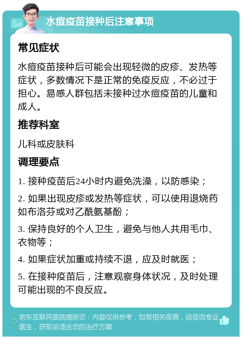 水痘疫苗接种后注意事项 常见症状 水痘疫苗接种后可能会出现轻微的皮疹、发热等症状，多数情况下是正常的免疫反应，不必过于担心。易感人群包括未接种过水痘疫苗的儿童和成人。 推荐科室 儿科或皮肤科 调理要点 1. 接种疫苗后24小时内避免洗澡，以防感染； 2. 如果出现皮疹或发热等症状，可以使用退烧药如布洛芬或对乙酰氨基酚； 3. 保持良好的个人卫生，避免与他人共用毛巾、衣物等； 4. 如果症状加重或持续不退，应及时就医； 5. 在接种疫苗后，注意观察身体状况，及时处理可能出现的不良反应。