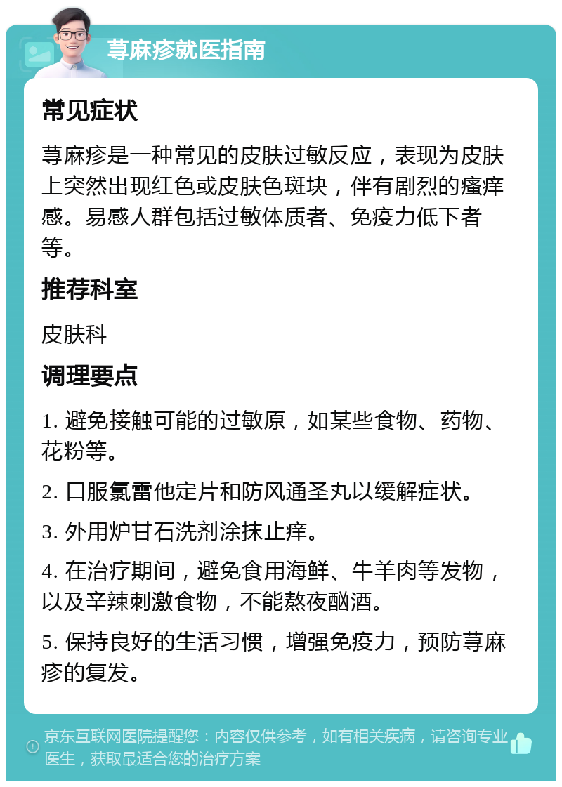 荨麻疹就医指南 常见症状 荨麻疹是一种常见的皮肤过敏反应，表现为皮肤上突然出现红色或皮肤色斑块，伴有剧烈的瘙痒感。易感人群包括过敏体质者、免疫力低下者等。 推荐科室 皮肤科 调理要点 1. 避免接触可能的过敏原，如某些食物、药物、花粉等。 2. 口服氯雷他定片和防风通圣丸以缓解症状。 3. 外用炉甘石洗剂涂抹止痒。 4. 在治疗期间，避免食用海鲜、牛羊肉等发物，以及辛辣刺激食物，不能熬夜酗酒。 5. 保持良好的生活习惯，增强免疫力，预防荨麻疹的复发。