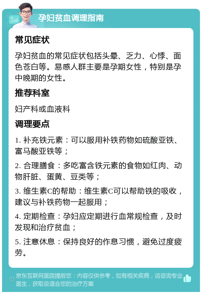 孕妇贫血调理指南 常见症状 孕妇贫血的常见症状包括头晕、乏力、心悸、面色苍白等。易感人群主要是孕期女性，特别是孕中晚期的女性。 推荐科室 妇产科或血液科 调理要点 1. 补充铁元素：可以服用补铁药物如硫酸亚铁、富马酸亚铁等； 2. 合理膳食：多吃富含铁元素的食物如红肉、动物肝脏、蛋黄、豆类等； 3. 维生素C的帮助：维生素C可以帮助铁的吸收，建议与补铁药物一起服用； 4. 定期检查：孕妇应定期进行血常规检查，及时发现和治疗贫血； 5. 注意休息：保持良好的作息习惯，避免过度疲劳。