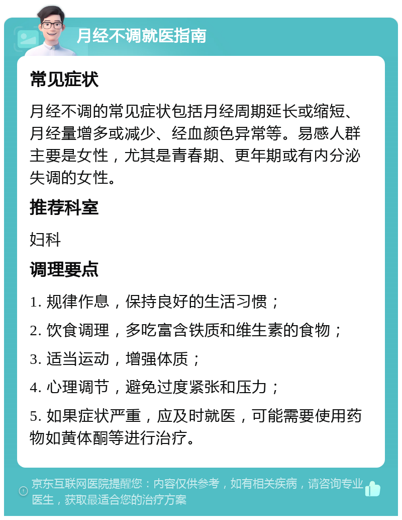 月经不调就医指南 常见症状 月经不调的常见症状包括月经周期延长或缩短、月经量增多或减少、经血颜色异常等。易感人群主要是女性，尤其是青春期、更年期或有内分泌失调的女性。 推荐科室 妇科 调理要点 1. 规律作息，保持良好的生活习惯； 2. 饮食调理，多吃富含铁质和维生素的食物； 3. 适当运动，增强体质； 4. 心理调节，避免过度紧张和压力； 5. 如果症状严重，应及时就医，可能需要使用药物如黄体酮等进行治疗。