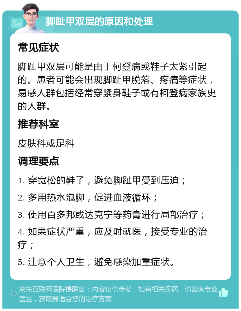 脚趾甲双层的原因和处理 常见症状 脚趾甲双层可能是由于柯登病或鞋子太紧引起的。患者可能会出现脚趾甲脱落、疼痛等症状，易感人群包括经常穿紧身鞋子或有柯登病家族史的人群。 推荐科室 皮肤科或足科 调理要点 1. 穿宽松的鞋子，避免脚趾甲受到压迫； 2. 多用热水泡脚，促进血液循环； 3. 使用百多邦或达克宁等药膏进行局部治疗； 4. 如果症状严重，应及时就医，接受专业的治疗； 5. 注意个人卫生，避免感染加重症状。