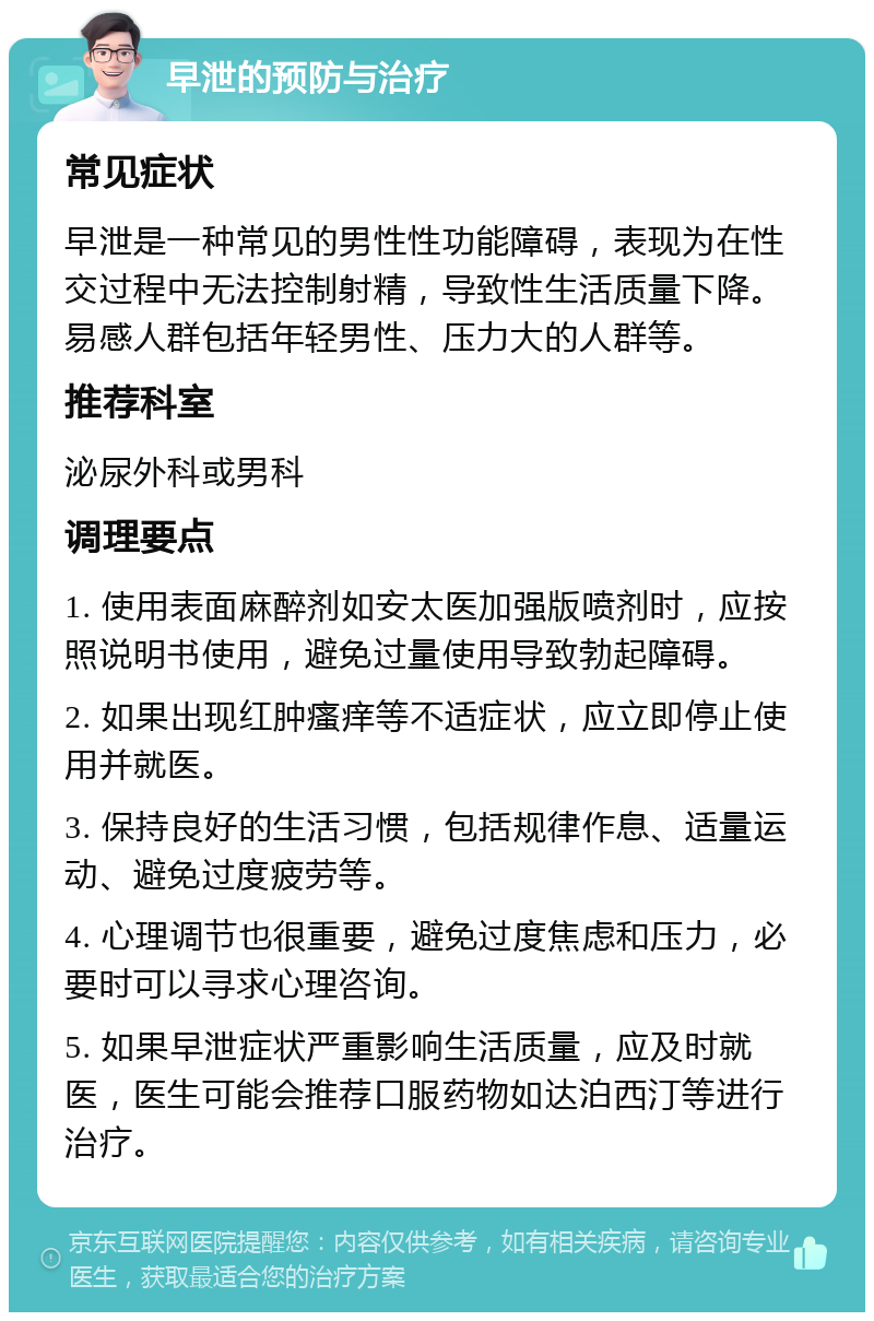 早泄的预防与治疗 常见症状 早泄是一种常见的男性性功能障碍，表现为在性交过程中无法控制射精，导致性生活质量下降。易感人群包括年轻男性、压力大的人群等。 推荐科室 泌尿外科或男科 调理要点 1. 使用表面麻醉剂如安太医加强版喷剂时，应按照说明书使用，避免过量使用导致勃起障碍。 2. 如果出现红肿瘙痒等不适症状，应立即停止使用并就医。 3. 保持良好的生活习惯，包括规律作息、适量运动、避免过度疲劳等。 4. 心理调节也很重要，避免过度焦虑和压力，必要时可以寻求心理咨询。 5. 如果早泄症状严重影响生活质量，应及时就医，医生可能会推荐口服药物如达泊西汀等进行治疗。