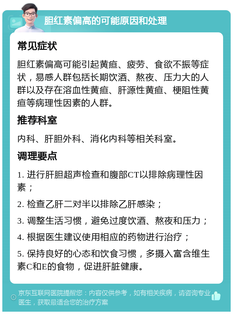 胆红素偏高的可能原因和处理 常见症状 胆红素偏高可能引起黄疸、疲劳、食欲不振等症状，易感人群包括长期饮酒、熬夜、压力大的人群以及存在溶血性黄疸、肝源性黄疸、梗阻性黄疸等病理性因素的人群。 推荐科室 内科、肝胆外科、消化内科等相关科室。 调理要点 1. 进行肝胆超声检查和腹部CT以排除病理性因素； 2. 检查乙肝二对半以排除乙肝感染； 3. 调整生活习惯，避免过度饮酒、熬夜和压力； 4. 根据医生建议使用相应的药物进行治疗； 5. 保持良好的心态和饮食习惯，多摄入富含维生素C和E的食物，促进肝脏健康。