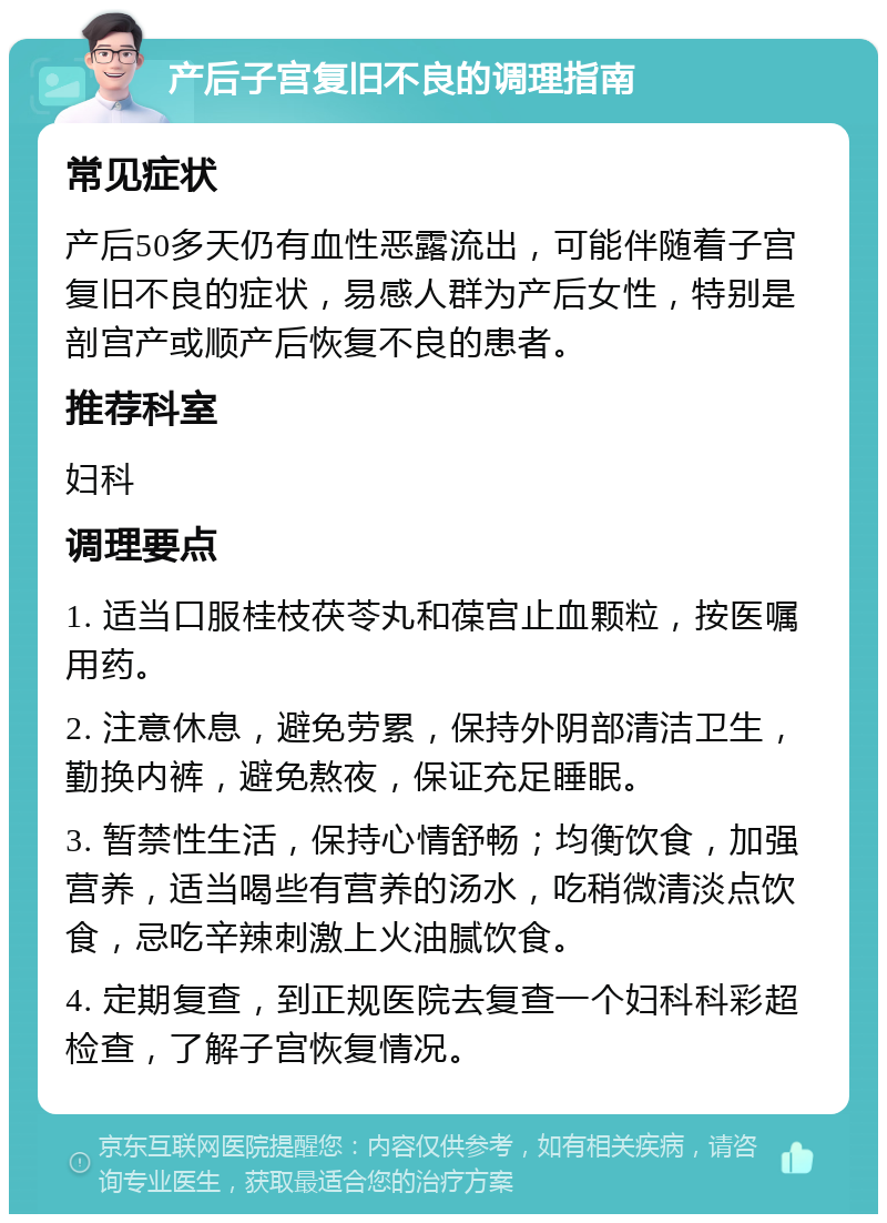 产后子宫复旧不良的调理指南 常见症状 产后50多天仍有血性恶露流出，可能伴随着子宫复旧不良的症状，易感人群为产后女性，特别是剖宫产或顺产后恢复不良的患者。 推荐科室 妇科 调理要点 1. 适当口服桂枝茯苓丸和葆宫止血颗粒，按医嘱用药。 2. 注意休息，避免劳累，保持外阴部清洁卫生，勤换内裤，避免熬夜，保证充足睡眠。 3. 暂禁性生活，保持心情舒畅；均衡饮食，加强营养，适当喝些有营养的汤水，吃稍微清淡点饮食，忌吃辛辣刺激上火油腻饮食。 4. 定期复查，到正规医院去复查一个妇科科彩超检查，了解子宫恢复情况。