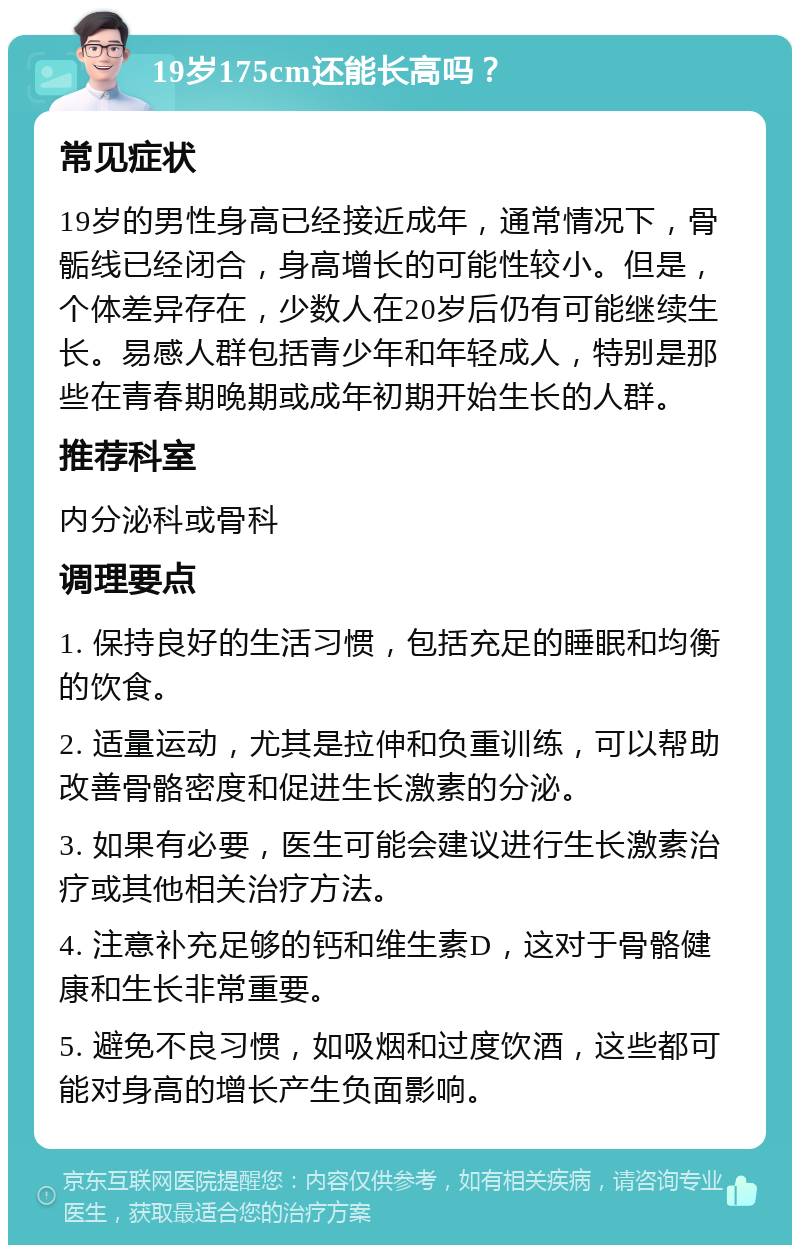 19岁175cm还能长高吗？ 常见症状 19岁的男性身高已经接近成年，通常情况下，骨骺线已经闭合，身高增长的可能性较小。但是，个体差异存在，少数人在20岁后仍有可能继续生长。易感人群包括青少年和年轻成人，特别是那些在青春期晚期或成年初期开始生长的人群。 推荐科室 内分泌科或骨科 调理要点 1. 保持良好的生活习惯，包括充足的睡眠和均衡的饮食。 2. 适量运动，尤其是拉伸和负重训练，可以帮助改善骨骼密度和促进生长激素的分泌。 3. 如果有必要，医生可能会建议进行生长激素治疗或其他相关治疗方法。 4. 注意补充足够的钙和维生素D，这对于骨骼健康和生长非常重要。 5. 避免不良习惯，如吸烟和过度饮酒，这些都可能对身高的增长产生负面影响。