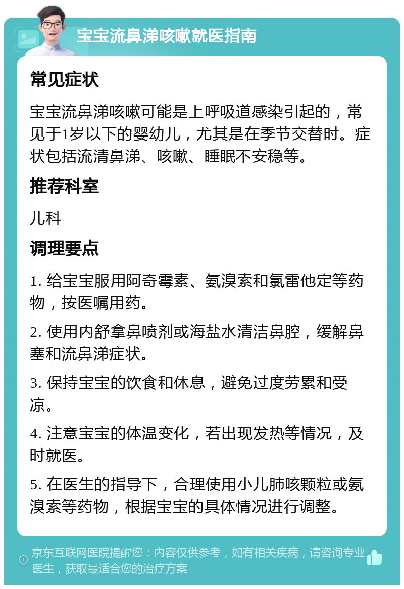 宝宝流鼻涕咳嗽就医指南 常见症状 宝宝流鼻涕咳嗽可能是上呼吸道感染引起的，常见于1岁以下的婴幼儿，尤其是在季节交替时。症状包括流清鼻涕、咳嗽、睡眠不安稳等。 推荐科室 儿科 调理要点 1. 给宝宝服用阿奇霉素、氨溴索和氯雷他定等药物，按医嘱用药。 2. 使用内舒拿鼻喷剂或海盐水清洁鼻腔，缓解鼻塞和流鼻涕症状。 3. 保持宝宝的饮食和休息，避免过度劳累和受凉。 4. 注意宝宝的体温变化，若出现发热等情况，及时就医。 5. 在医生的指导下，合理使用小儿肺咳颗粒或氨溴索等药物，根据宝宝的具体情况进行调整。