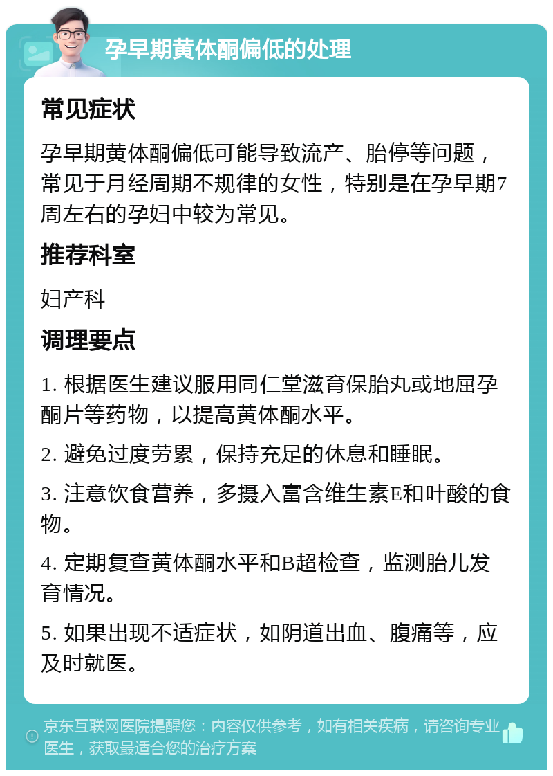 孕早期黄体酮偏低的处理 常见症状 孕早期黄体酮偏低可能导致流产、胎停等问题，常见于月经周期不规律的女性，特别是在孕早期7周左右的孕妇中较为常见。 推荐科室 妇产科 调理要点 1. 根据医生建议服用同仁堂滋育保胎丸或地屈孕酮片等药物，以提高黄体酮水平。 2. 避免过度劳累，保持充足的休息和睡眠。 3. 注意饮食营养，多摄入富含维生素E和叶酸的食物。 4. 定期复查黄体酮水平和B超检查，监测胎儿发育情况。 5. 如果出现不适症状，如阴道出血、腹痛等，应及时就医。