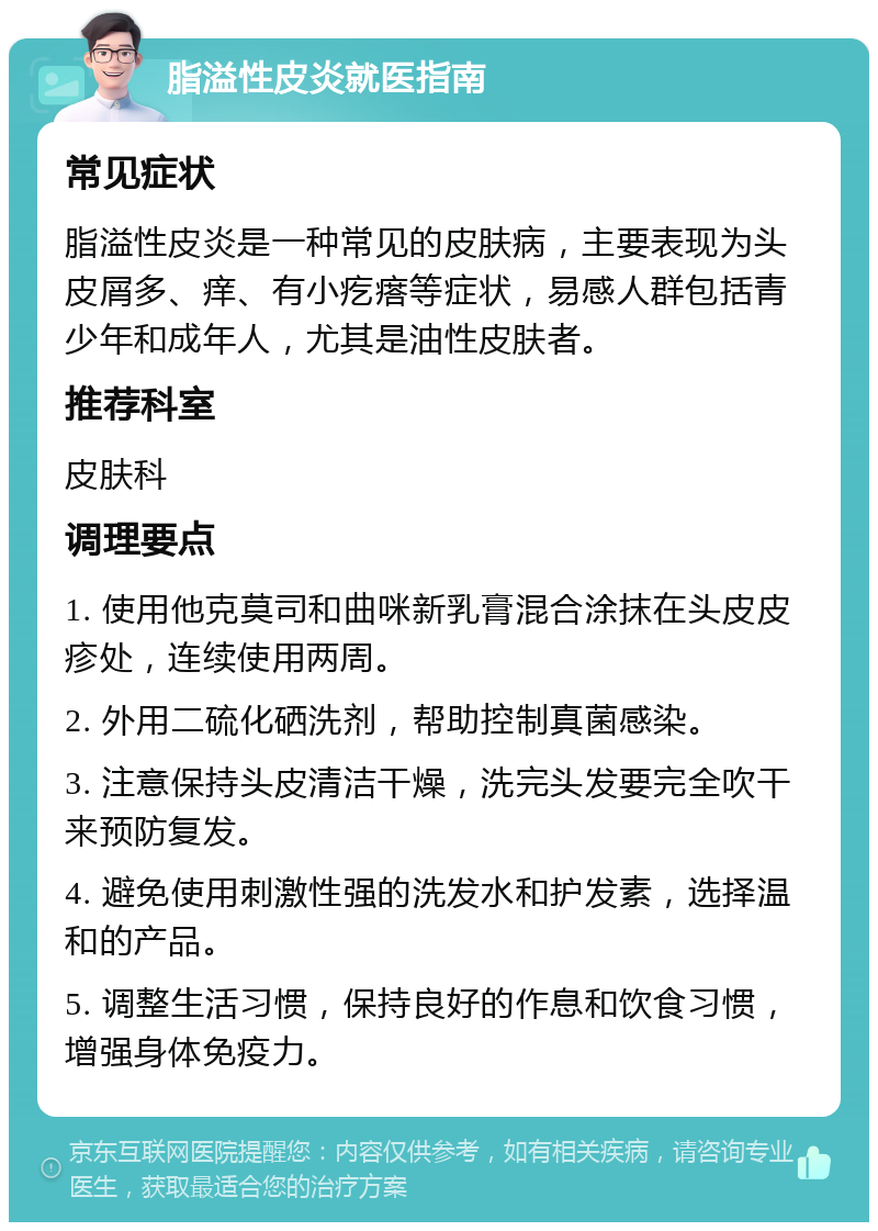 脂溢性皮炎就医指南 常见症状 脂溢性皮炎是一种常见的皮肤病，主要表现为头皮屑多、痒、有小疙瘩等症状，易感人群包括青少年和成年人，尤其是油性皮肤者。 推荐科室 皮肤科 调理要点 1. 使用他克莫司和曲咪新乳膏混合涂抹在头皮皮疹处，连续使用两周。 2. 外用二硫化硒洗剂，帮助控制真菌感染。 3. 注意保持头皮清洁干燥，洗完头发要完全吹干来预防复发。 4. 避免使用刺激性强的洗发水和护发素，选择温和的产品。 5. 调整生活习惯，保持良好的作息和饮食习惯，增强身体免疫力。