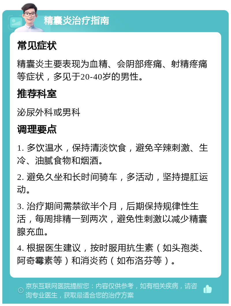 精囊炎治疗指南 常见症状 精囊炎主要表现为血精、会阴部疼痛、射精疼痛等症状，多见于20-40岁的男性。 推荐科室 泌尿外科或男科 调理要点 1. 多饮温水，保持清淡饮食，避免辛辣刺激、生冷、油腻食物和烟酒。 2. 避免久坐和长时间骑车，多活动，坚持提肛运动。 3. 治疗期间需禁欲半个月，后期保持规律性生活，每周排精一到两次，避免性刺激以减少精囊腺充血。 4. 根据医生建议，按时服用抗生素（如头孢类、阿奇霉素等）和消炎药（如布洛芬等）。