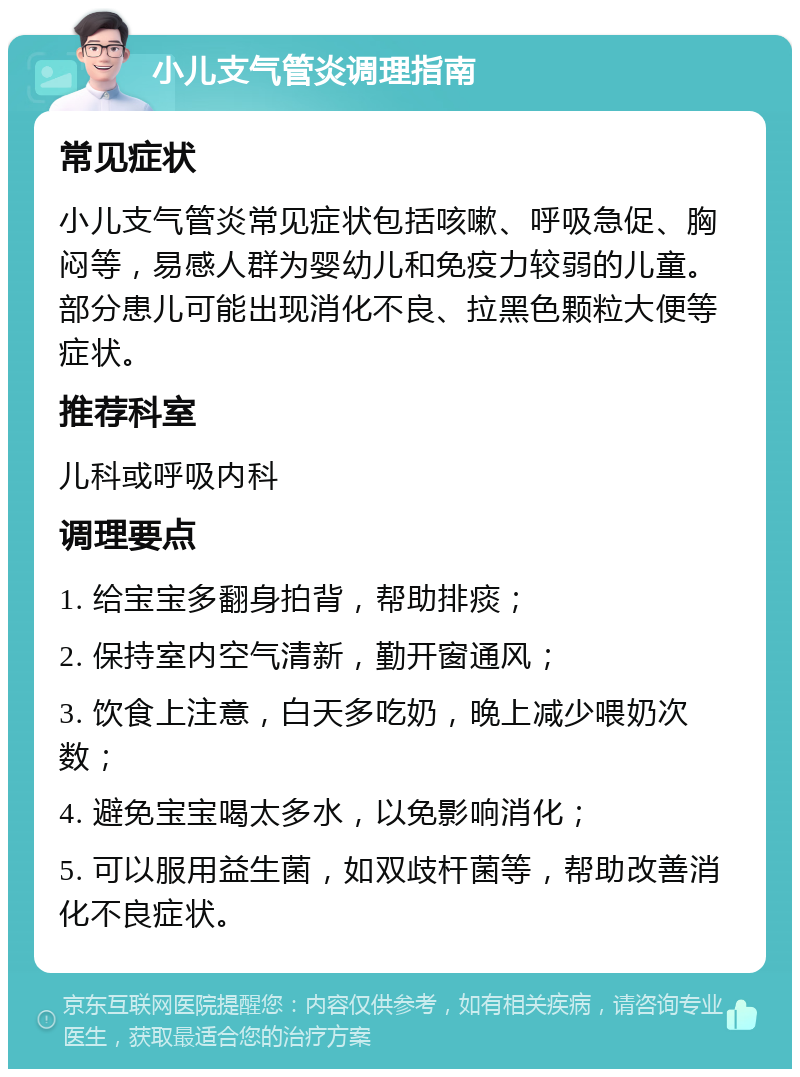 小儿支气管炎调理指南 常见症状 小儿支气管炎常见症状包括咳嗽、呼吸急促、胸闷等，易感人群为婴幼儿和免疫力较弱的儿童。部分患儿可能出现消化不良、拉黑色颗粒大便等症状。 推荐科室 儿科或呼吸内科 调理要点 1. 给宝宝多翻身拍背，帮助排痰； 2. 保持室内空气清新，勤开窗通风； 3. 饮食上注意，白天多吃奶，晚上减少喂奶次数； 4. 避免宝宝喝太多水，以免影响消化； 5. 可以服用益生菌，如双歧杆菌等，帮助改善消化不良症状。