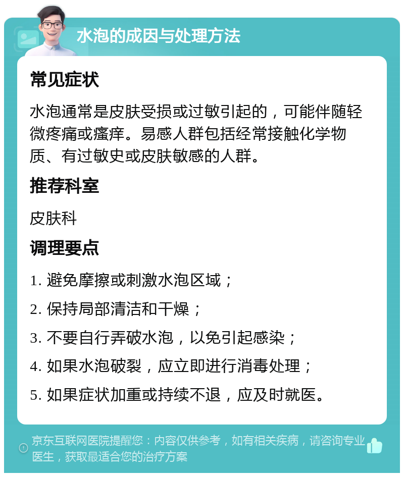 水泡的成因与处理方法 常见症状 水泡通常是皮肤受损或过敏引起的，可能伴随轻微疼痛或瘙痒。易感人群包括经常接触化学物质、有过敏史或皮肤敏感的人群。 推荐科室 皮肤科 调理要点 1. 避免摩擦或刺激水泡区域； 2. 保持局部清洁和干燥； 3. 不要自行弄破水泡，以免引起感染； 4. 如果水泡破裂，应立即进行消毒处理； 5. 如果症状加重或持续不退，应及时就医。