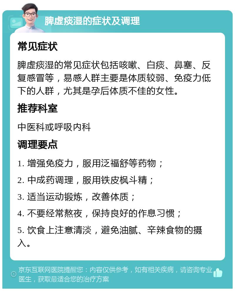 脾虚痰湿的症状及调理 常见症状 脾虚痰湿的常见症状包括咳嗽、白痰、鼻塞、反复感冒等，易感人群主要是体质较弱、免疫力低下的人群，尤其是孕后体质不佳的女性。 推荐科室 中医科或呼吸内科 调理要点 1. 增强免疫力，服用泛福舒等药物； 2. 中成药调理，服用铁皮枫斗精； 3. 适当运动锻炼，改善体质； 4. 不要经常熬夜，保持良好的作息习惯； 5. 饮食上注意清淡，避免油腻、辛辣食物的摄入。