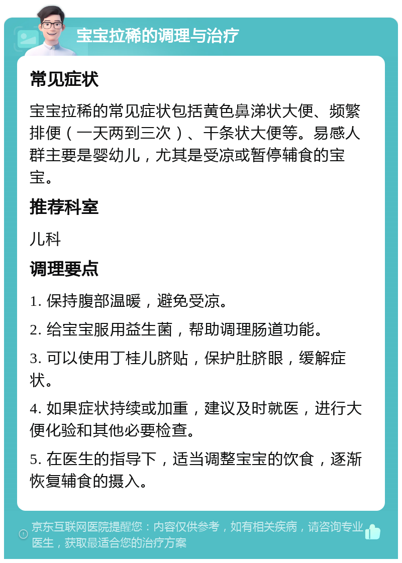 宝宝拉稀的调理与治疗 常见症状 宝宝拉稀的常见症状包括黄色鼻涕状大便、频繁排便（一天两到三次）、干条状大便等。易感人群主要是婴幼儿，尤其是受凉或暂停辅食的宝宝。 推荐科室 儿科 调理要点 1. 保持腹部温暖，避免受凉。 2. 给宝宝服用益生菌，帮助调理肠道功能。 3. 可以使用丁桂儿脐贴，保护肚脐眼，缓解症状。 4. 如果症状持续或加重，建议及时就医，进行大便化验和其他必要检查。 5. 在医生的指导下，适当调整宝宝的饮食，逐渐恢复辅食的摄入。