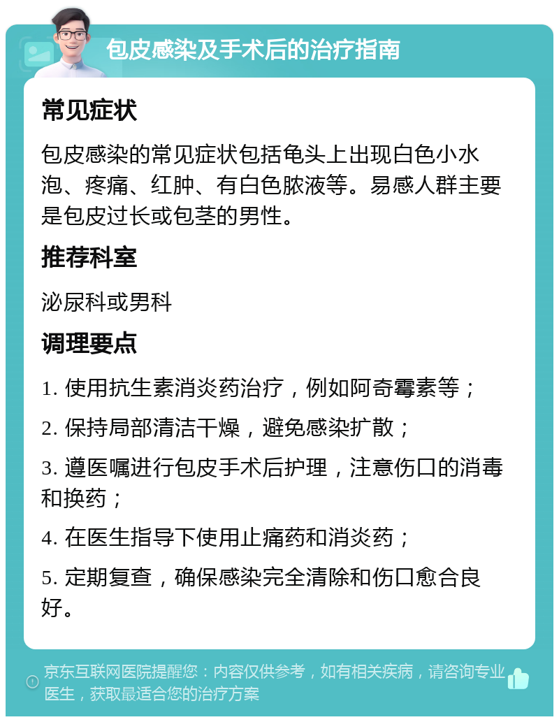 包皮感染及手术后的治疗指南 常见症状 包皮感染的常见症状包括龟头上出现白色小水泡、疼痛、红肿、有白色脓液等。易感人群主要是包皮过长或包茎的男性。 推荐科室 泌尿科或男科 调理要点 1. 使用抗生素消炎药治疗，例如阿奇霉素等； 2. 保持局部清洁干燥，避免感染扩散； 3. 遵医嘱进行包皮手术后护理，注意伤口的消毒和换药； 4. 在医生指导下使用止痛药和消炎药； 5. 定期复查，确保感染完全清除和伤口愈合良好。