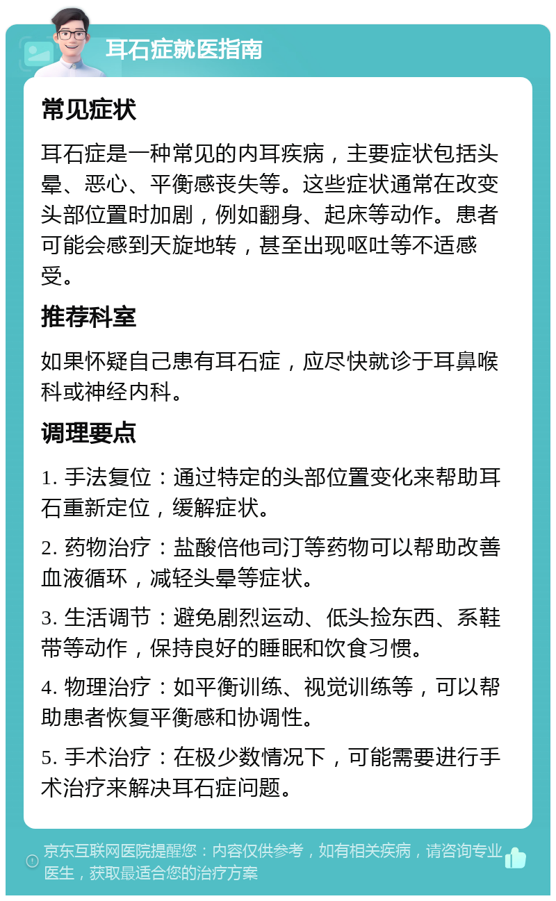 耳石症就医指南 常见症状 耳石症是一种常见的内耳疾病，主要症状包括头晕、恶心、平衡感丧失等。这些症状通常在改变头部位置时加剧，例如翻身、起床等动作。患者可能会感到天旋地转，甚至出现呕吐等不适感受。 推荐科室 如果怀疑自己患有耳石症，应尽快就诊于耳鼻喉科或神经内科。 调理要点 1. 手法复位：通过特定的头部位置变化来帮助耳石重新定位，缓解症状。 2. 药物治疗：盐酸倍他司汀等药物可以帮助改善血液循环，减轻头晕等症状。 3. 生活调节：避免剧烈运动、低头捡东西、系鞋带等动作，保持良好的睡眠和饮食习惯。 4. 物理治疗：如平衡训练、视觉训练等，可以帮助患者恢复平衡感和协调性。 5. 手术治疗：在极少数情况下，可能需要进行手术治疗来解决耳石症问题。