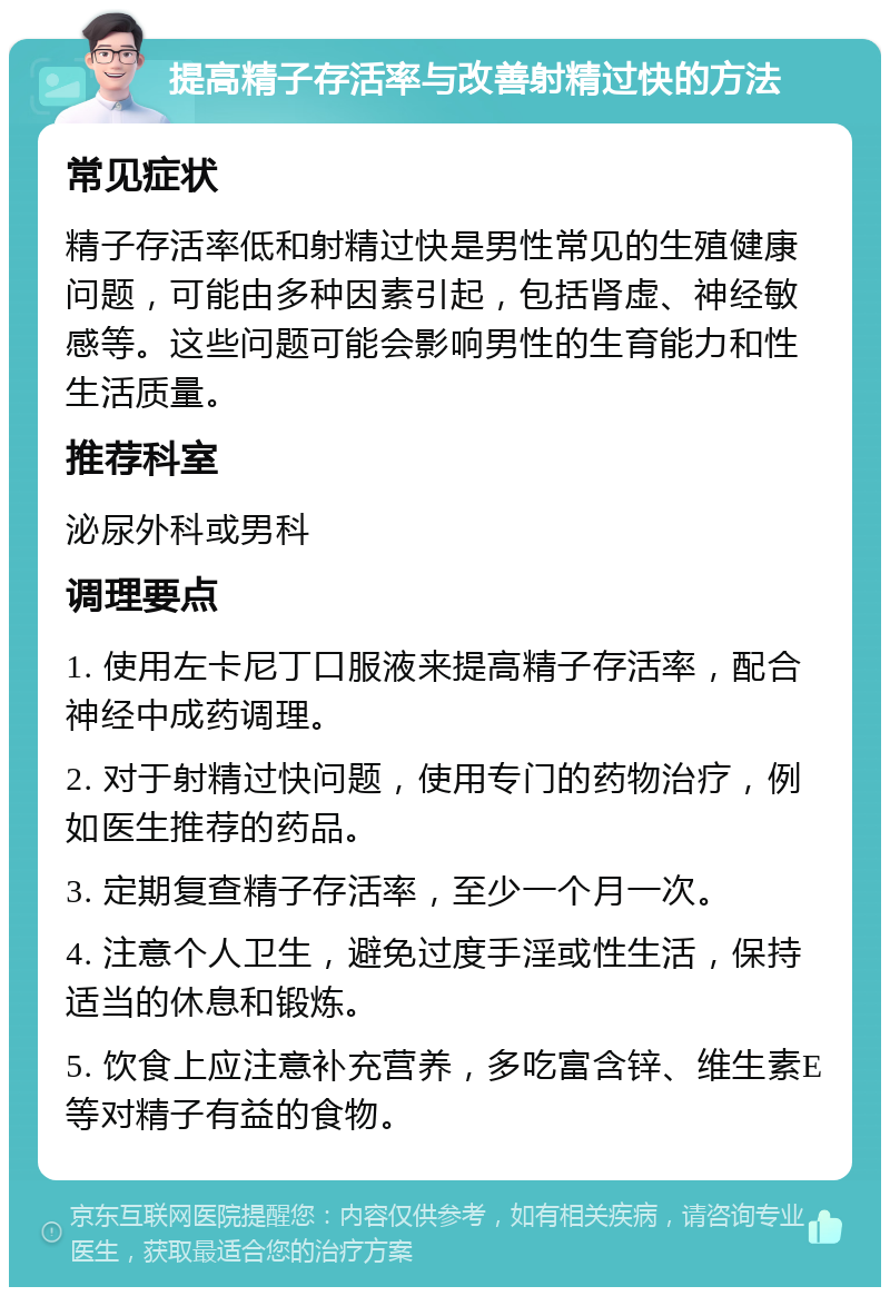 提高精子存活率与改善射精过快的方法 常见症状 精子存活率低和射精过快是男性常见的生殖健康问题，可能由多种因素引起，包括肾虚、神经敏感等。这些问题可能会影响男性的生育能力和性生活质量。 推荐科室 泌尿外科或男科 调理要点 1. 使用左卡尼丁口服液来提高精子存活率，配合神经中成药调理。 2. 对于射精过快问题，使用专门的药物治疗，例如医生推荐的药品。 3. 定期复查精子存活率，至少一个月一次。 4. 注意个人卫生，避免过度手淫或性生活，保持适当的休息和锻炼。 5. 饮食上应注意补充营养，多吃富含锌、维生素E等对精子有益的食物。