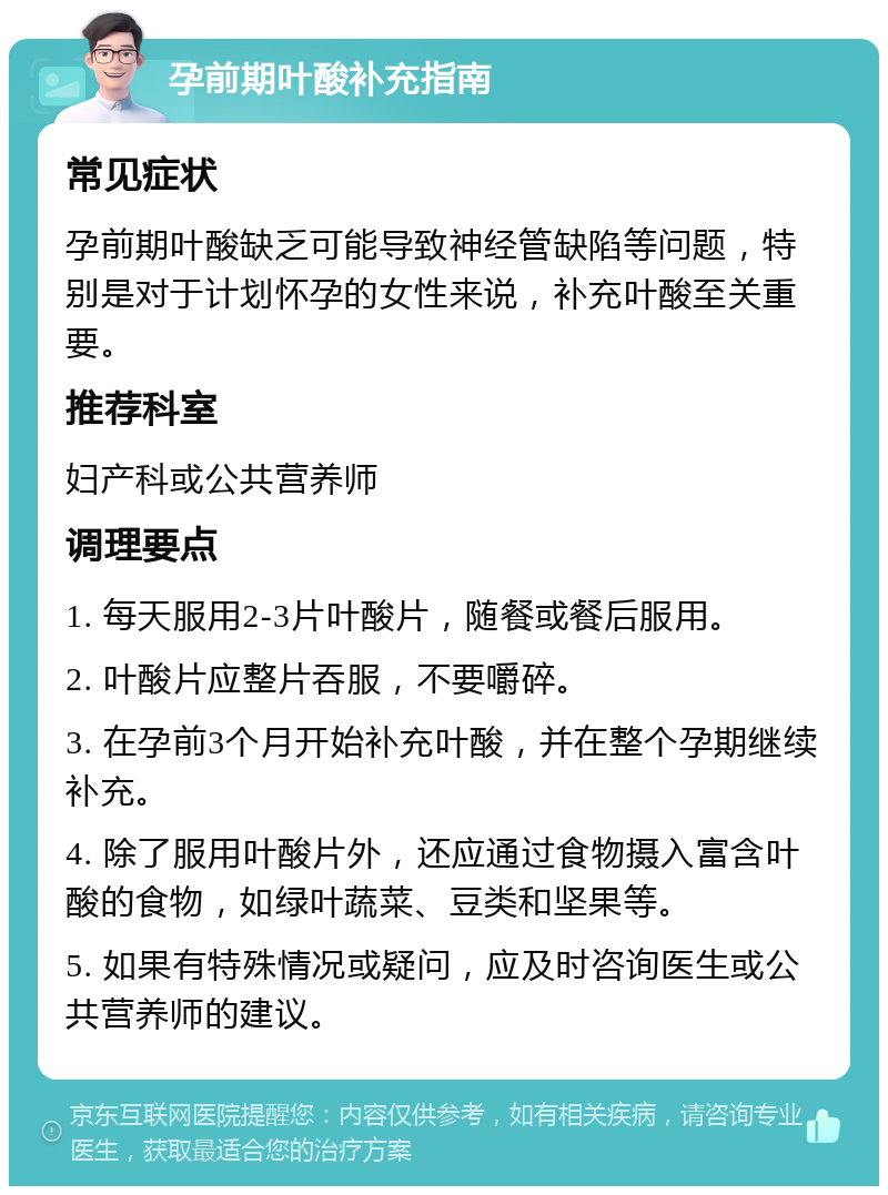 孕前期叶酸补充指南 常见症状 孕前期叶酸缺乏可能导致神经管缺陷等问题，特别是对于计划怀孕的女性来说，补充叶酸至关重要。 推荐科室 妇产科或公共营养师 调理要点 1. 每天服用2-3片叶酸片，随餐或餐后服用。 2. 叶酸片应整片吞服，不要嚼碎。 3. 在孕前3个月开始补充叶酸，并在整个孕期继续补充。 4. 除了服用叶酸片外，还应通过食物摄入富含叶酸的食物，如绿叶蔬菜、豆类和坚果等。 5. 如果有特殊情况或疑问，应及时咨询医生或公共营养师的建议。