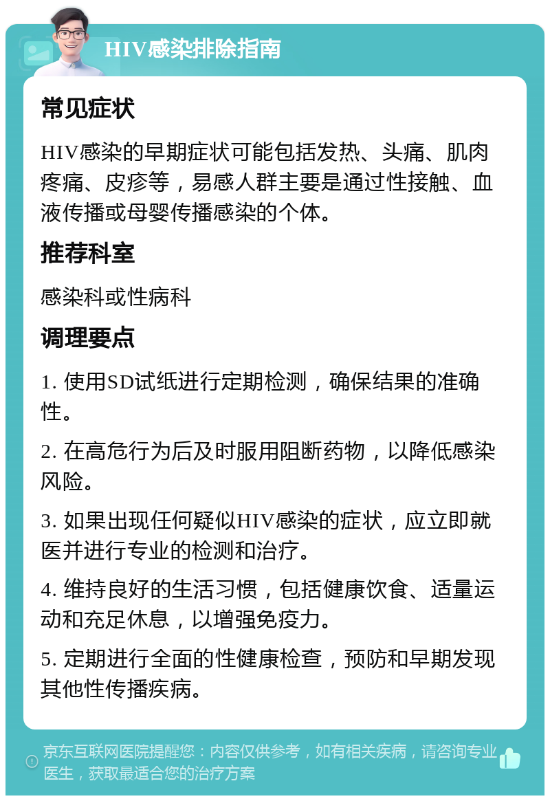 HIV感染排除指南 常见症状 HIV感染的早期症状可能包括发热、头痛、肌肉疼痛、皮疹等，易感人群主要是通过性接触、血液传播或母婴传播感染的个体。 推荐科室 感染科或性病科 调理要点 1. 使用SD试纸进行定期检测，确保结果的准确性。 2. 在高危行为后及时服用阻断药物，以降低感染风险。 3. 如果出现任何疑似HIV感染的症状，应立即就医并进行专业的检测和治疗。 4. 维持良好的生活习惯，包括健康饮食、适量运动和充足休息，以增强免疫力。 5. 定期进行全面的性健康检查，预防和早期发现其他性传播疾病。