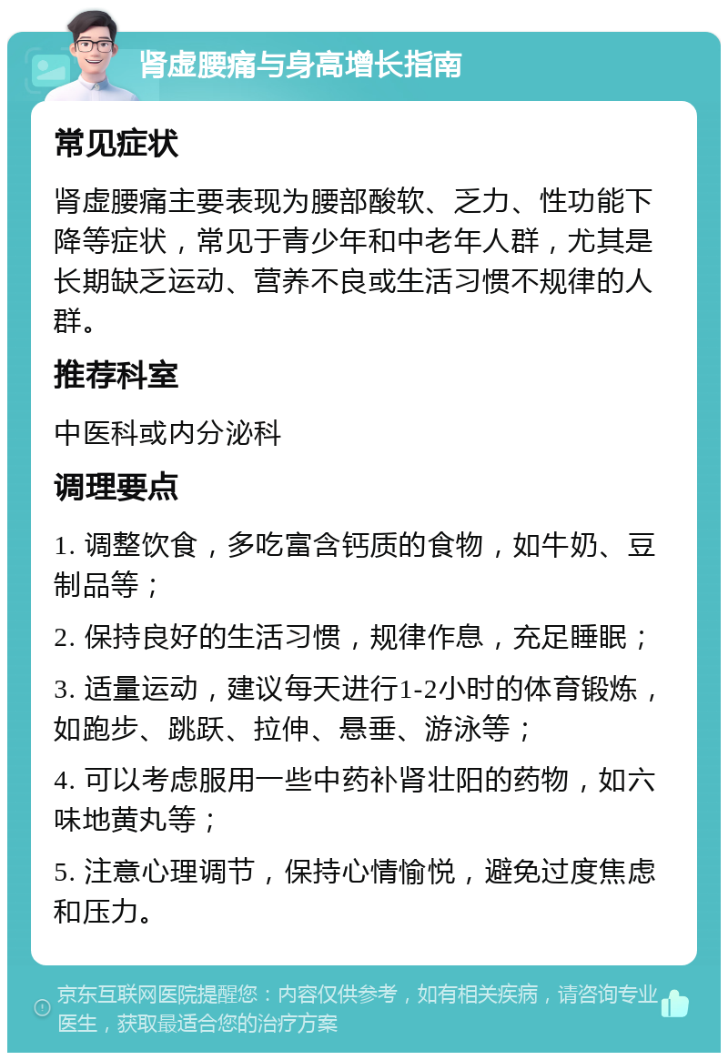 肾虚腰痛与身高增长指南 常见症状 肾虚腰痛主要表现为腰部酸软、乏力、性功能下降等症状，常见于青少年和中老年人群，尤其是长期缺乏运动、营养不良或生活习惯不规律的人群。 推荐科室 中医科或内分泌科 调理要点 1. 调整饮食，多吃富含钙质的食物，如牛奶、豆制品等； 2. 保持良好的生活习惯，规律作息，充足睡眠； 3. 适量运动，建议每天进行1-2小时的体育锻炼，如跑步、跳跃、拉伸、悬垂、游泳等； 4. 可以考虑服用一些中药补肾壮阳的药物，如六味地黄丸等； 5. 注意心理调节，保持心情愉悦，避免过度焦虑和压力。