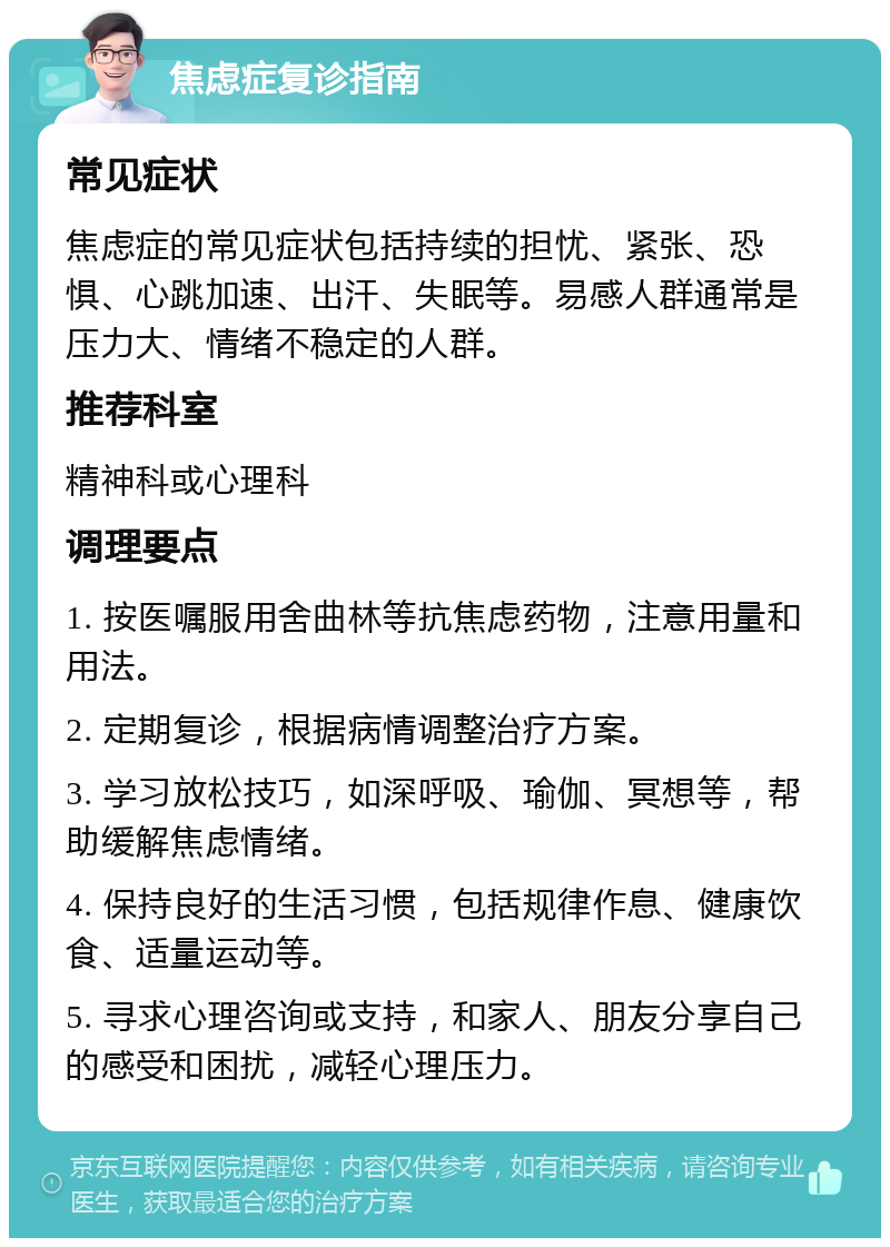 焦虑症复诊指南 常见症状 焦虑症的常见症状包括持续的担忧、紧张、恐惧、心跳加速、出汗、失眠等。易感人群通常是压力大、情绪不稳定的人群。 推荐科室 精神科或心理科 调理要点 1. 按医嘱服用舍曲林等抗焦虑药物，注意用量和用法。 2. 定期复诊，根据病情调整治疗方案。 3. 学习放松技巧，如深呼吸、瑜伽、冥想等，帮助缓解焦虑情绪。 4. 保持良好的生活习惯，包括规律作息、健康饮食、适量运动等。 5. 寻求心理咨询或支持，和家人、朋友分享自己的感受和困扰，减轻心理压力。