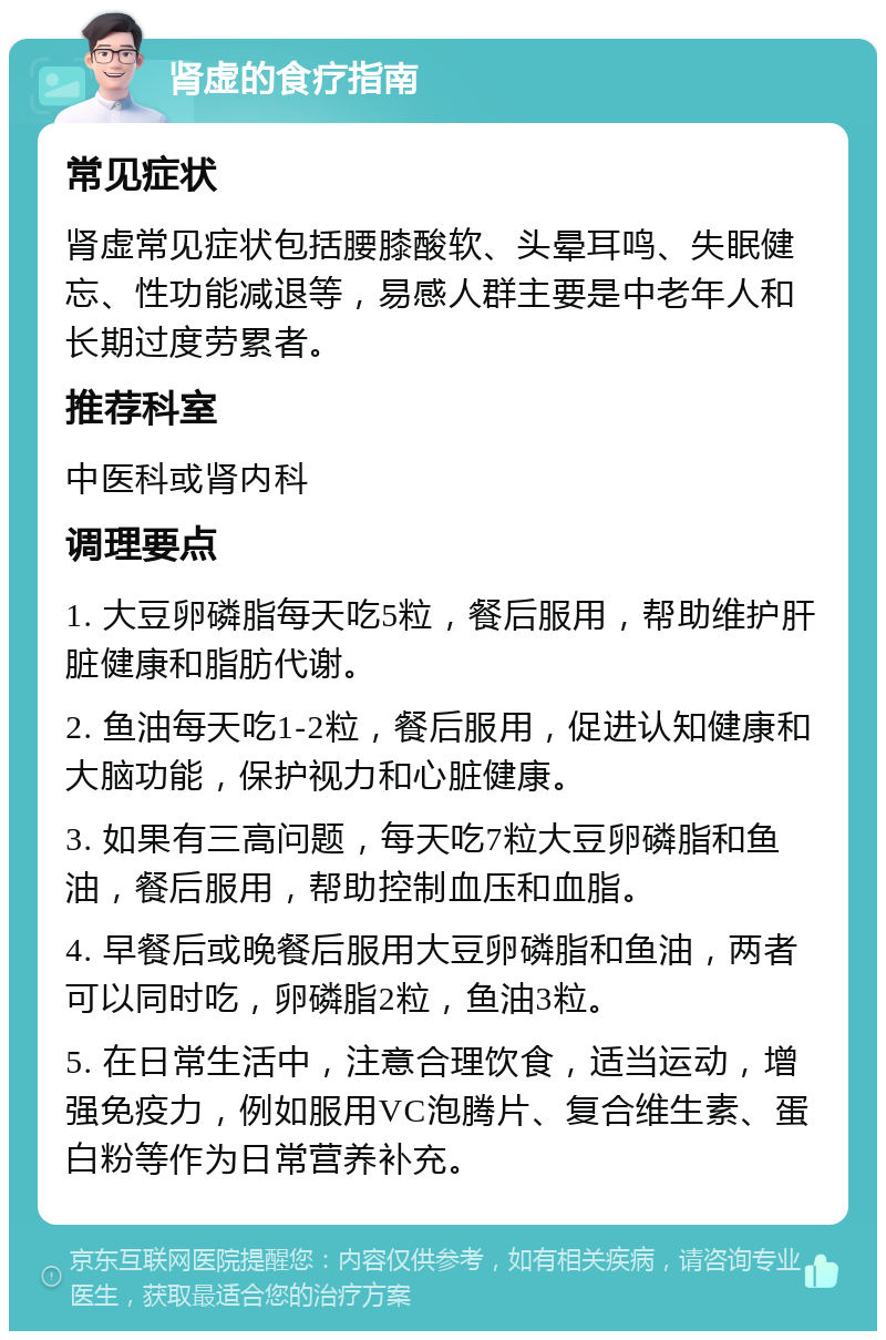 肾虚的食疗指南 常见症状 肾虚常见症状包括腰膝酸软、头晕耳鸣、失眠健忘、性功能减退等，易感人群主要是中老年人和长期过度劳累者。 推荐科室 中医科或肾内科 调理要点 1. 大豆卵磷脂每天吃5粒，餐后服用，帮助维护肝脏健康和脂肪代谢。 2. 鱼油每天吃1-2粒，餐后服用，促进认知健康和大脑功能，保护视力和心脏健康。 3. 如果有三高问题，每天吃7粒大豆卵磷脂和鱼油，餐后服用，帮助控制血压和血脂。 4. 早餐后或晚餐后服用大豆卵磷脂和鱼油，两者可以同时吃，卵磷脂2粒，鱼油3粒。 5. 在日常生活中，注意合理饮食，适当运动，增强免疫力，例如服用VC泡腾片、复合维生素、蛋白粉等作为日常营养补充。