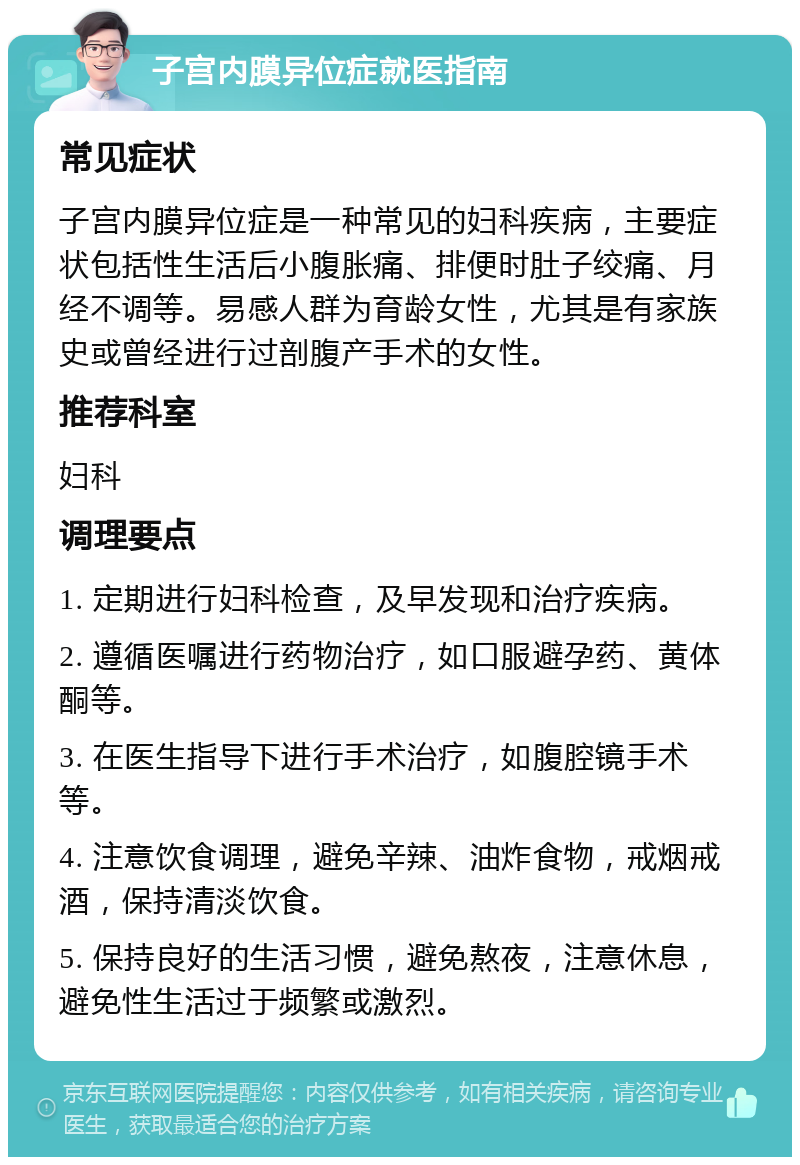 子宫内膜异位症就医指南 常见症状 子宫内膜异位症是一种常见的妇科疾病，主要症状包括性生活后小腹胀痛、排便时肚子绞痛、月经不调等。易感人群为育龄女性，尤其是有家族史或曾经进行过剖腹产手术的女性。 推荐科室 妇科 调理要点 1. 定期进行妇科检查，及早发现和治疗疾病。 2. 遵循医嘱进行药物治疗，如口服避孕药、黄体酮等。 3. 在医生指导下进行手术治疗，如腹腔镜手术等。 4. 注意饮食调理，避免辛辣、油炸食物，戒烟戒酒，保持清淡饮食。 5. 保持良好的生活习惯，避免熬夜，注意休息，避免性生活过于频繁或激烈。