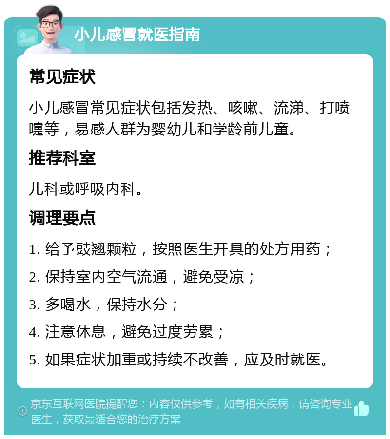 小儿感冒就医指南 常见症状 小儿感冒常见症状包括发热、咳嗽、流涕、打喷嚏等，易感人群为婴幼儿和学龄前儿童。 推荐科室 儿科或呼吸内科。 调理要点 1. 给予豉翘颗粒，按照医生开具的处方用药； 2. 保持室内空气流通，避免受凉； 3. 多喝水，保持水分； 4. 注意休息，避免过度劳累； 5. 如果症状加重或持续不改善，应及时就医。