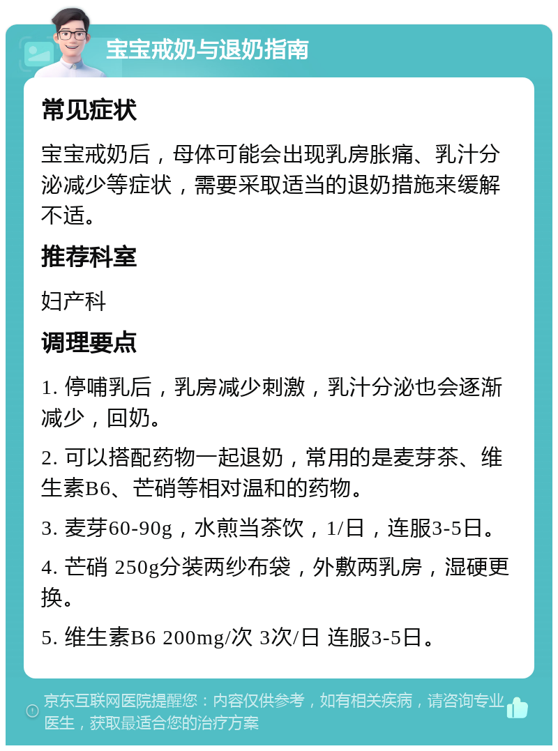 宝宝戒奶与退奶指南 常见症状 宝宝戒奶后，母体可能会出现乳房胀痛、乳汁分泌减少等症状，需要采取适当的退奶措施来缓解不适。 推荐科室 妇产科 调理要点 1. 停哺乳后，乳房减少刺激，乳汁分泌也会逐渐减少，回奶。 2. 可以搭配药物一起退奶，常用的是麦芽茶、维生素B6、芒硝等相对温和的药物。 3. 麦芽60-90g，水煎当茶饮，1/日，连服3-5日。 4. 芒硝 250g分装两纱布袋，外敷两乳房，湿硬更换。 5. 维生素B6 200mg/次 3次/日 连服3-5日。