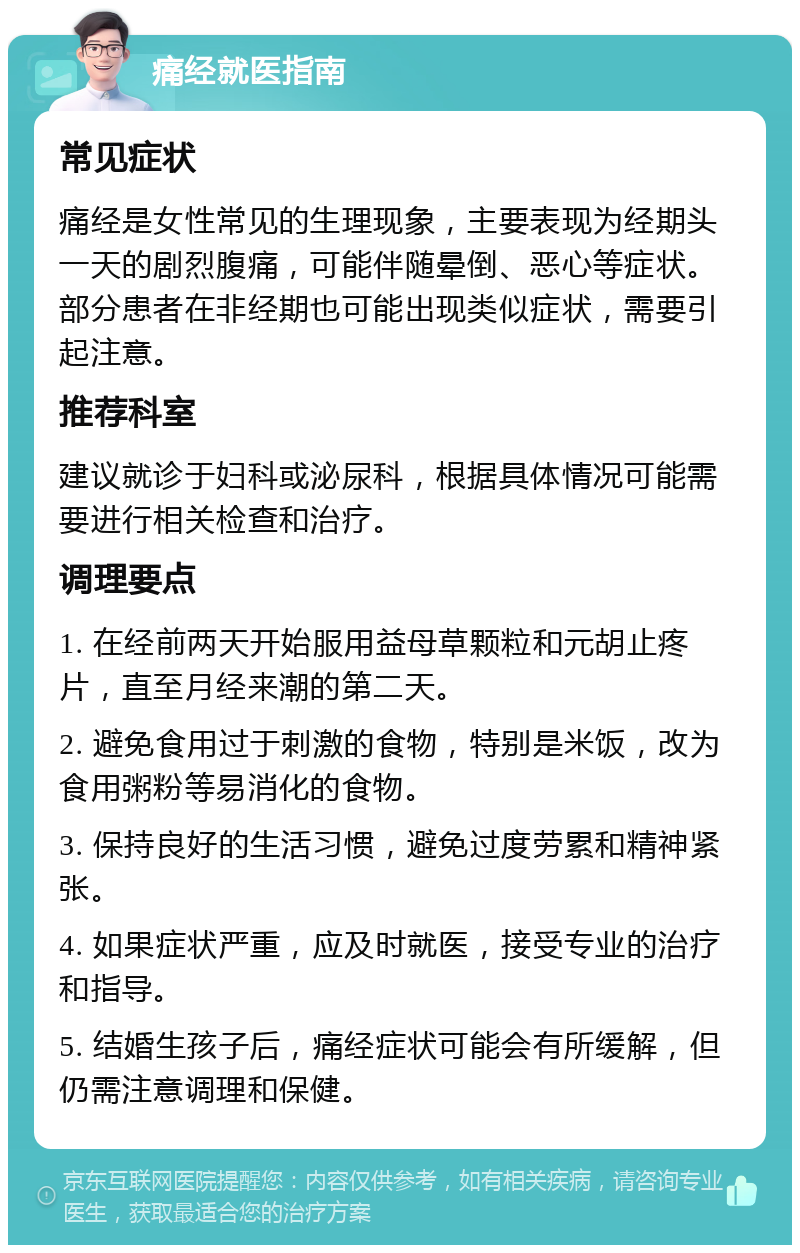 痛经就医指南 常见症状 痛经是女性常见的生理现象，主要表现为经期头一天的剧烈腹痛，可能伴随晕倒、恶心等症状。部分患者在非经期也可能出现类似症状，需要引起注意。 推荐科室 建议就诊于妇科或泌尿科，根据具体情况可能需要进行相关检查和治疗。 调理要点 1. 在经前两天开始服用益母草颗粒和元胡止疼片，直至月经来潮的第二天。 2. 避免食用过于刺激的食物，特别是米饭，改为食用粥粉等易消化的食物。 3. 保持良好的生活习惯，避免过度劳累和精神紧张。 4. 如果症状严重，应及时就医，接受专业的治疗和指导。 5. 结婚生孩子后，痛经症状可能会有所缓解，但仍需注意调理和保健。