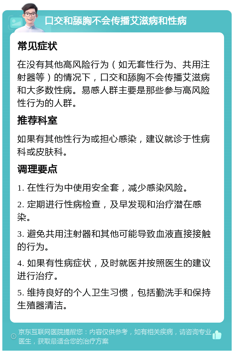 口交和舔胸不会传播艾滋病和性病 常见症状 在没有其他高风险行为（如无套性行为、共用注射器等）的情况下，口交和舔胸不会传播艾滋病和大多数性病。易感人群主要是那些参与高风险性行为的人群。 推荐科室 如果有其他性行为或担心感染，建议就诊于性病科或皮肤科。 调理要点 1. 在性行为中使用安全套，减少感染风险。 2. 定期进行性病检查，及早发现和治疗潜在感染。 3. 避免共用注射器和其他可能导致血液直接接触的行为。 4. 如果有性病症状，及时就医并按照医生的建议进行治疗。 5. 维持良好的个人卫生习惯，包括勤洗手和保持生殖器清洁。