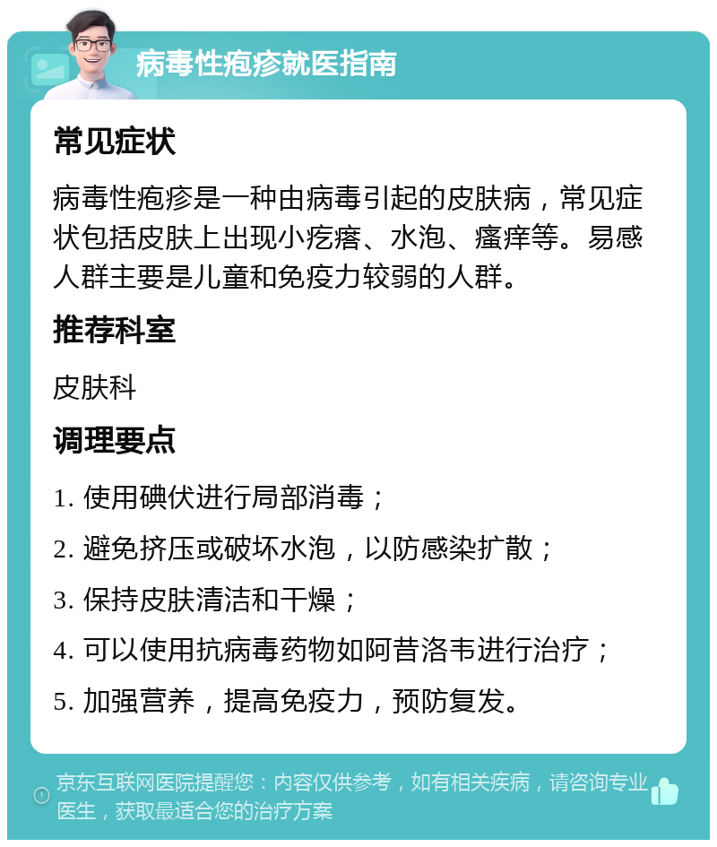 病毒性疱疹就医指南 常见症状 病毒性疱疹是一种由病毒引起的皮肤病，常见症状包括皮肤上出现小疙瘩、水泡、瘙痒等。易感人群主要是儿童和免疫力较弱的人群。 推荐科室 皮肤科 调理要点 1. 使用碘伏进行局部消毒； 2. 避免挤压或破坏水泡，以防感染扩散； 3. 保持皮肤清洁和干燥； 4. 可以使用抗病毒药物如阿昔洛韦进行治疗； 5. 加强营养，提高免疫力，预防复发。