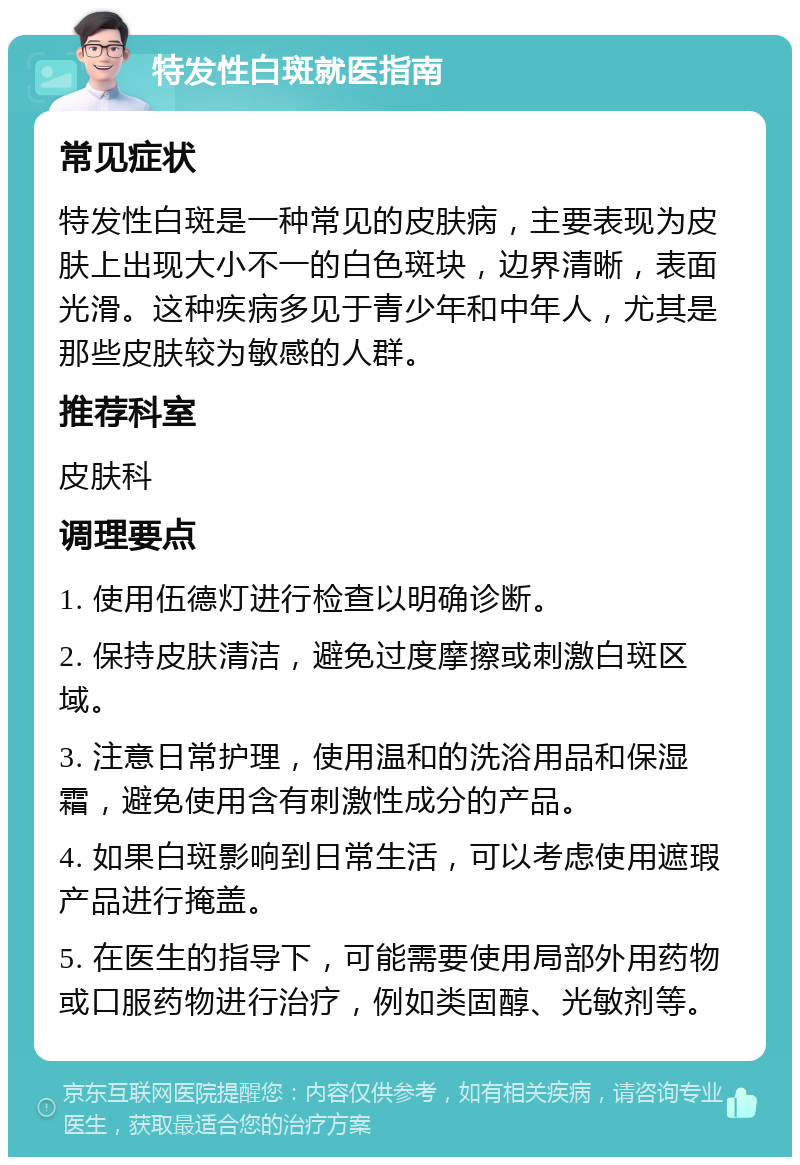 特发性白斑就医指南 常见症状 特发性白斑是一种常见的皮肤病，主要表现为皮肤上出现大小不一的白色斑块，边界清晰，表面光滑。这种疾病多见于青少年和中年人，尤其是那些皮肤较为敏感的人群。 推荐科室 皮肤科 调理要点 1. 使用伍德灯进行检查以明确诊断。 2. 保持皮肤清洁，避免过度摩擦或刺激白斑区域。 3. 注意日常护理，使用温和的洗浴用品和保湿霜，避免使用含有刺激性成分的产品。 4. 如果白斑影响到日常生活，可以考虑使用遮瑕产品进行掩盖。 5. 在医生的指导下，可能需要使用局部外用药物或口服药物进行治疗，例如类固醇、光敏剂等。