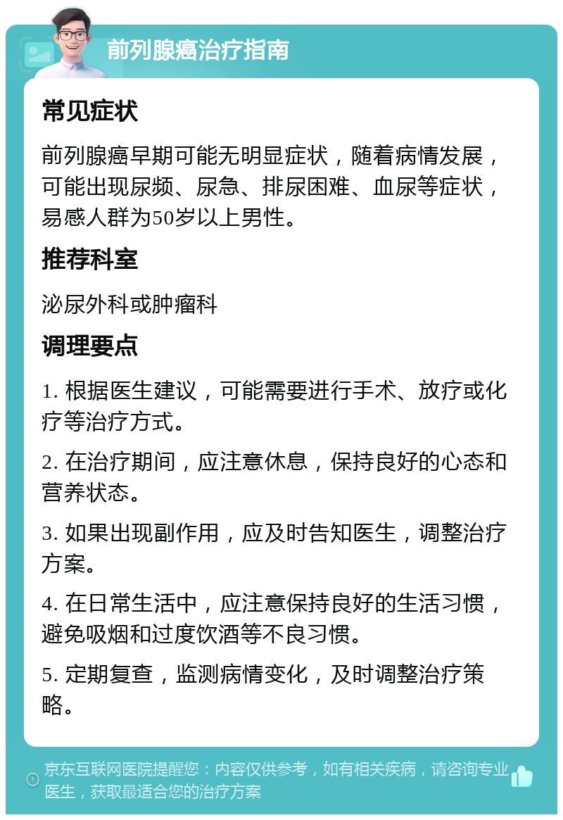 前列腺癌治疗指南 常见症状 前列腺癌早期可能无明显症状，随着病情发展，可能出现尿频、尿急、排尿困难、血尿等症状，易感人群为50岁以上男性。 推荐科室 泌尿外科或肿瘤科 调理要点 1. 根据医生建议，可能需要进行手术、放疗或化疗等治疗方式。 2. 在治疗期间，应注意休息，保持良好的心态和营养状态。 3. 如果出现副作用，应及时告知医生，调整治疗方案。 4. 在日常生活中，应注意保持良好的生活习惯，避免吸烟和过度饮酒等不良习惯。 5. 定期复查，监测病情变化，及时调整治疗策略。