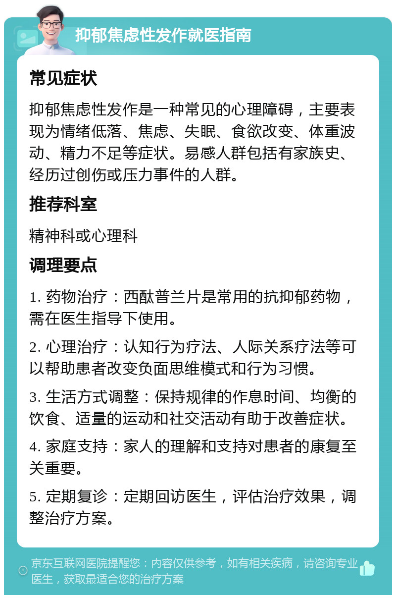 抑郁焦虑性发作就医指南 常见症状 抑郁焦虑性发作是一种常见的心理障碍，主要表现为情绪低落、焦虑、失眠、食欲改变、体重波动、精力不足等症状。易感人群包括有家族史、经历过创伤或压力事件的人群。 推荐科室 精神科或心理科 调理要点 1. 药物治疗：西酞普兰片是常用的抗抑郁药物，需在医生指导下使用。 2. 心理治疗：认知行为疗法、人际关系疗法等可以帮助患者改变负面思维模式和行为习惯。 3. 生活方式调整：保持规律的作息时间、均衡的饮食、适量的运动和社交活动有助于改善症状。 4. 家庭支持：家人的理解和支持对患者的康复至关重要。 5. 定期复诊：定期回访医生，评估治疗效果，调整治疗方案。