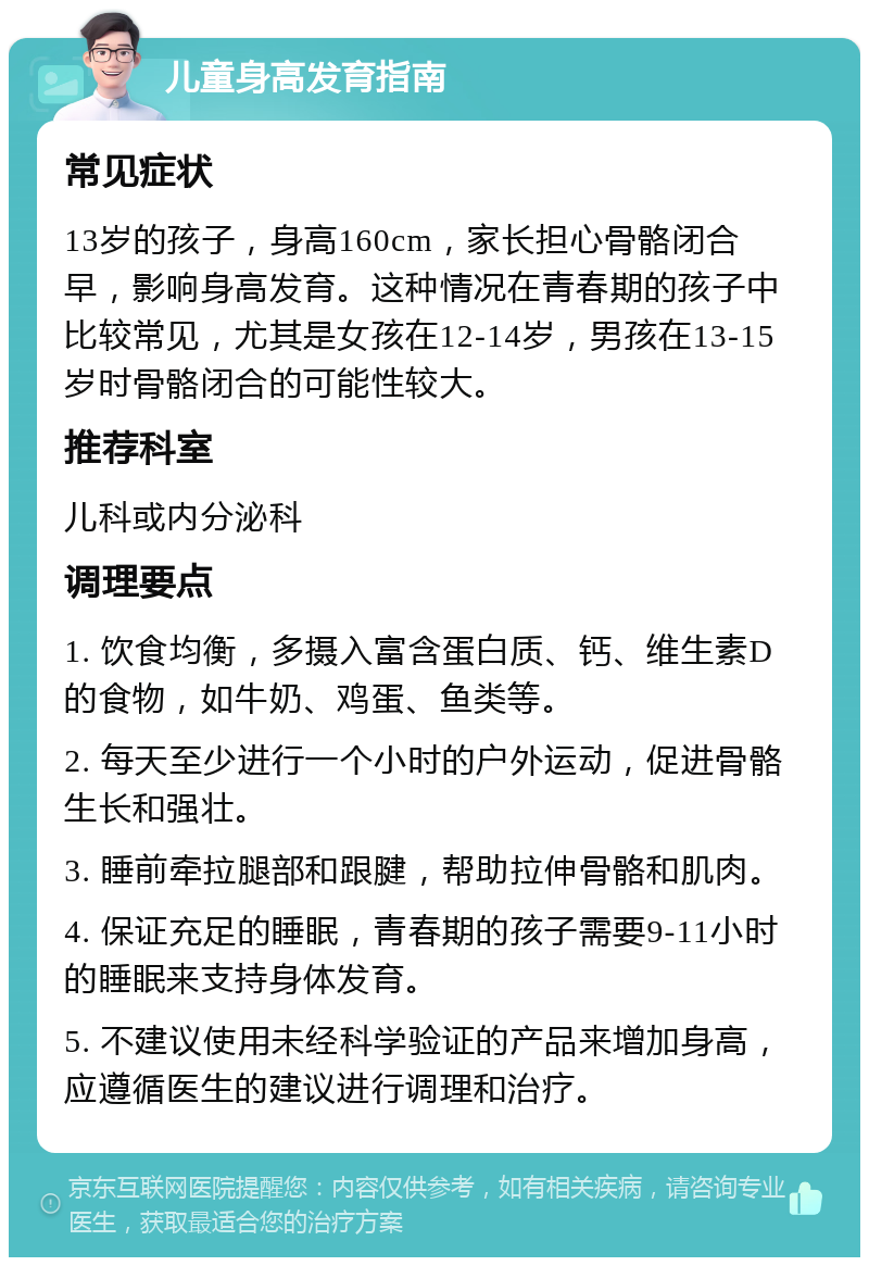 儿童身高发育指南 常见症状 13岁的孩子，身高160cm，家长担心骨骼闭合早，影响身高发育。这种情况在青春期的孩子中比较常见，尤其是女孩在12-14岁，男孩在13-15岁时骨骼闭合的可能性较大。 推荐科室 儿科或内分泌科 调理要点 1. 饮食均衡，多摄入富含蛋白质、钙、维生素D的食物，如牛奶、鸡蛋、鱼类等。 2. 每天至少进行一个小时的户外运动，促进骨骼生长和强壮。 3. 睡前牵拉腿部和跟腱，帮助拉伸骨骼和肌肉。 4. 保证充足的睡眠，青春期的孩子需要9-11小时的睡眠来支持身体发育。 5. 不建议使用未经科学验证的产品来增加身高，应遵循医生的建议进行调理和治疗。